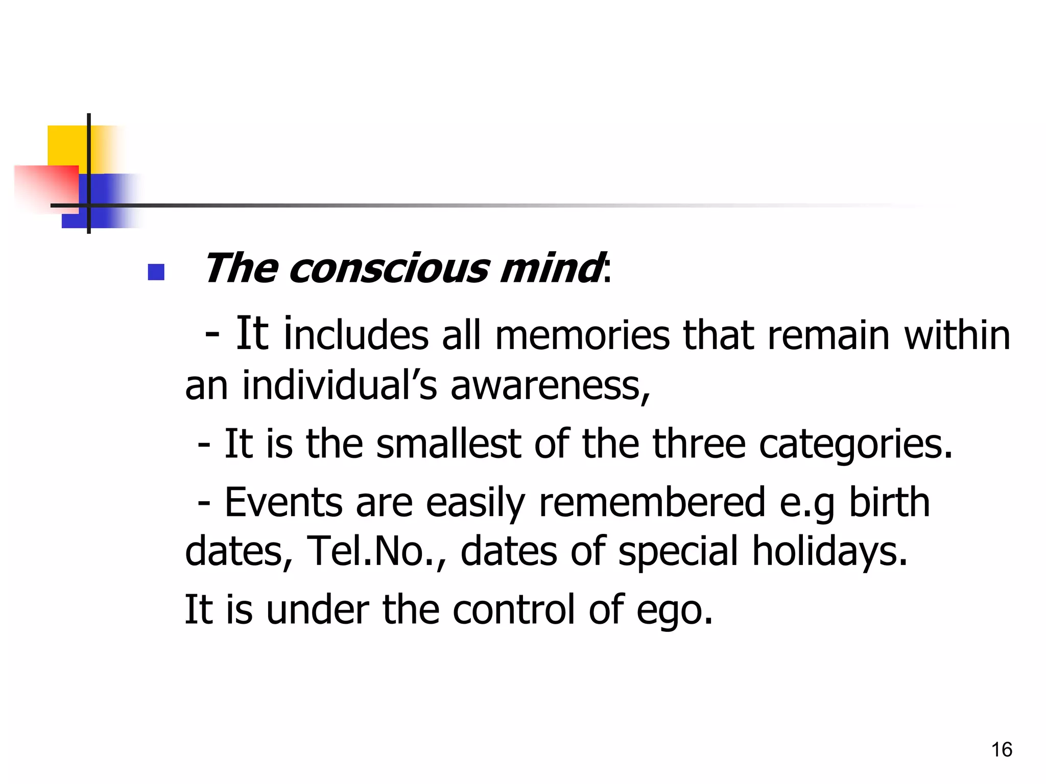 16
 The conscious mind:
- It includes all memories that remain within
an individual’s awareness,
- It is the smallest of the three categories.
- Events are easily remembered e.g birth
dates, Tel.No., dates of special holidays.
It is under the control of ego.
 