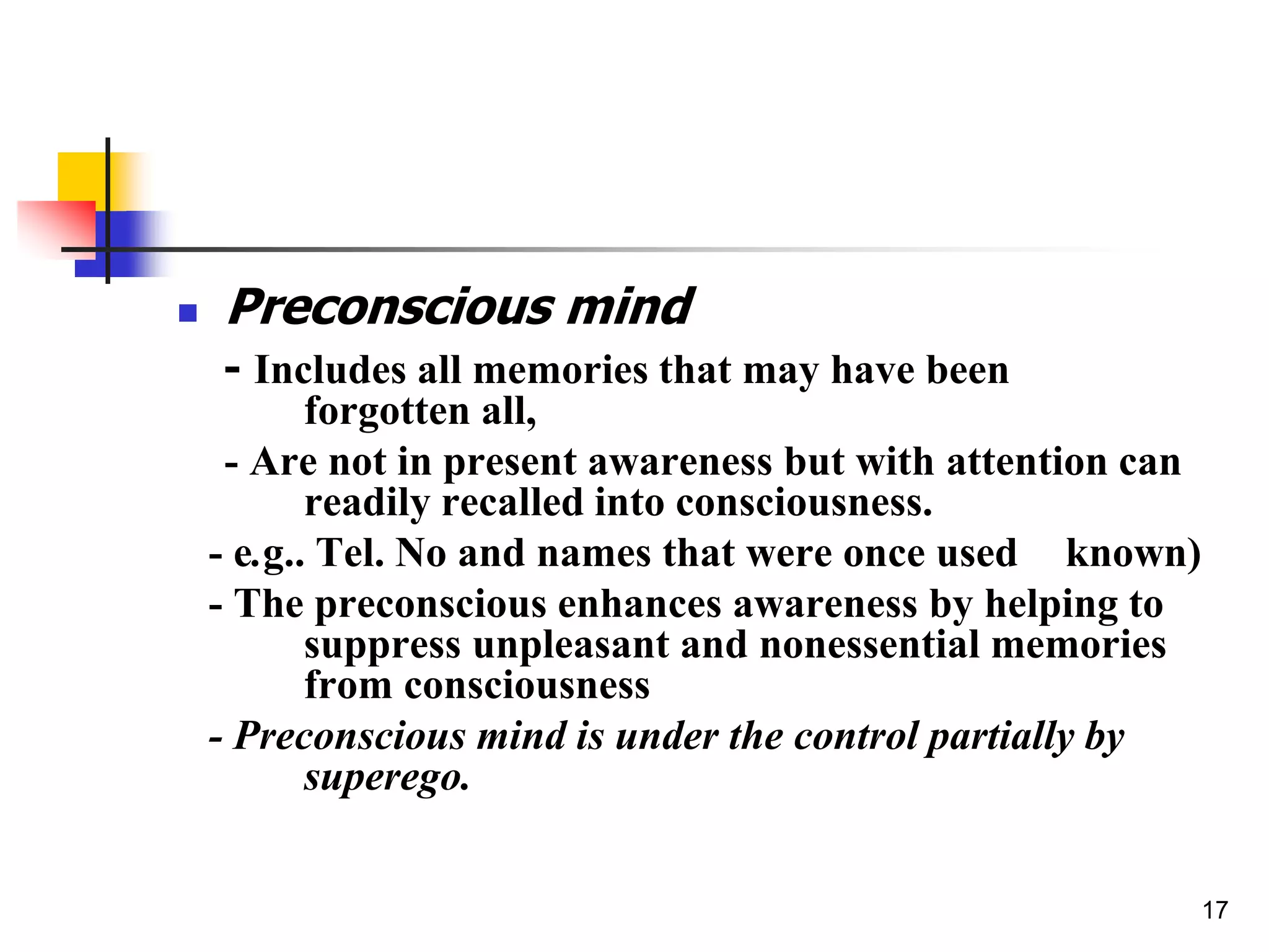17
 Preconscious mind
- Includes all memories that may have been
forgotten all,
- Are not in present awareness but with attention can
readily recalled into consciousness.
- e.g.. Tel. No and names that were once used known)
- The preconscious enhances awareness by helping to
suppress unpleasant and nonessential memories
from consciousness
- Preconscious mind is under the control partially by
superego.
 
