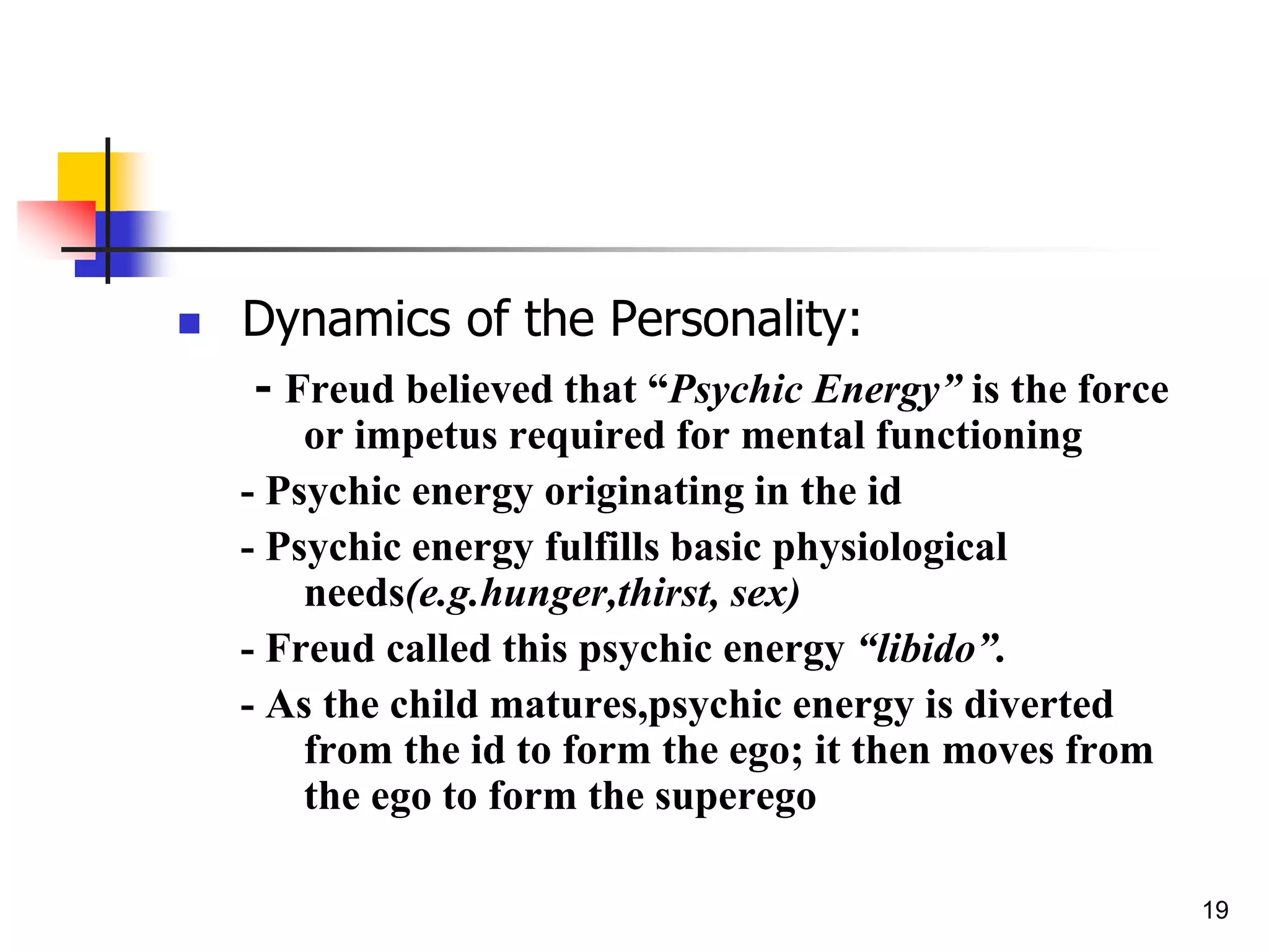 19
 Dynamics of the Personality:
- Freud believed that “Psychic Energy” is the force
or impetus required for mental functioning
- Psychic energy originating in the id
- Psychic energy fulfills basic physiological
needs(e.g.hunger,thirst, sex)
- Freud called this psychic energy “libido”.
- As the child matures,psychic energy is diverted
from the id to form the ego; it then moves from
the ego to form the superego
 