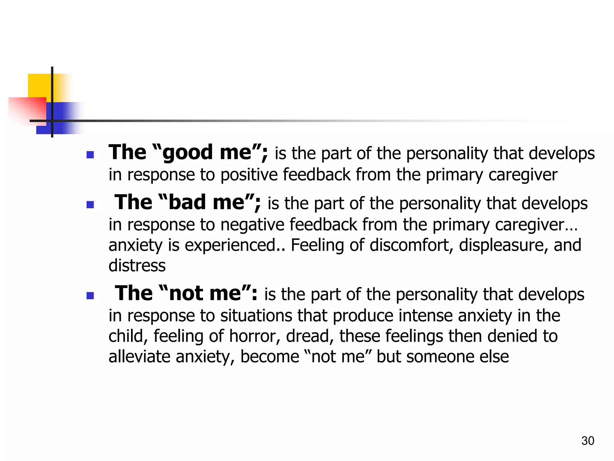  The “good me”; is the part of the personality that develops
in response to positive feedback from the primary caregiver
 The “bad me”; is the part of the personality that develops
in response to negative feedback from the primary caregiver…
anxiety is experienced.. Feeling of discomfort, displeasure, and
distress
 The “not me”: is the part of the personality that develops
in response to situations that produce intense anxiety in the
child, feeling of horror, dread, these feelings then denied to
alleviate anxiety, become “not me” but someone else
30
 