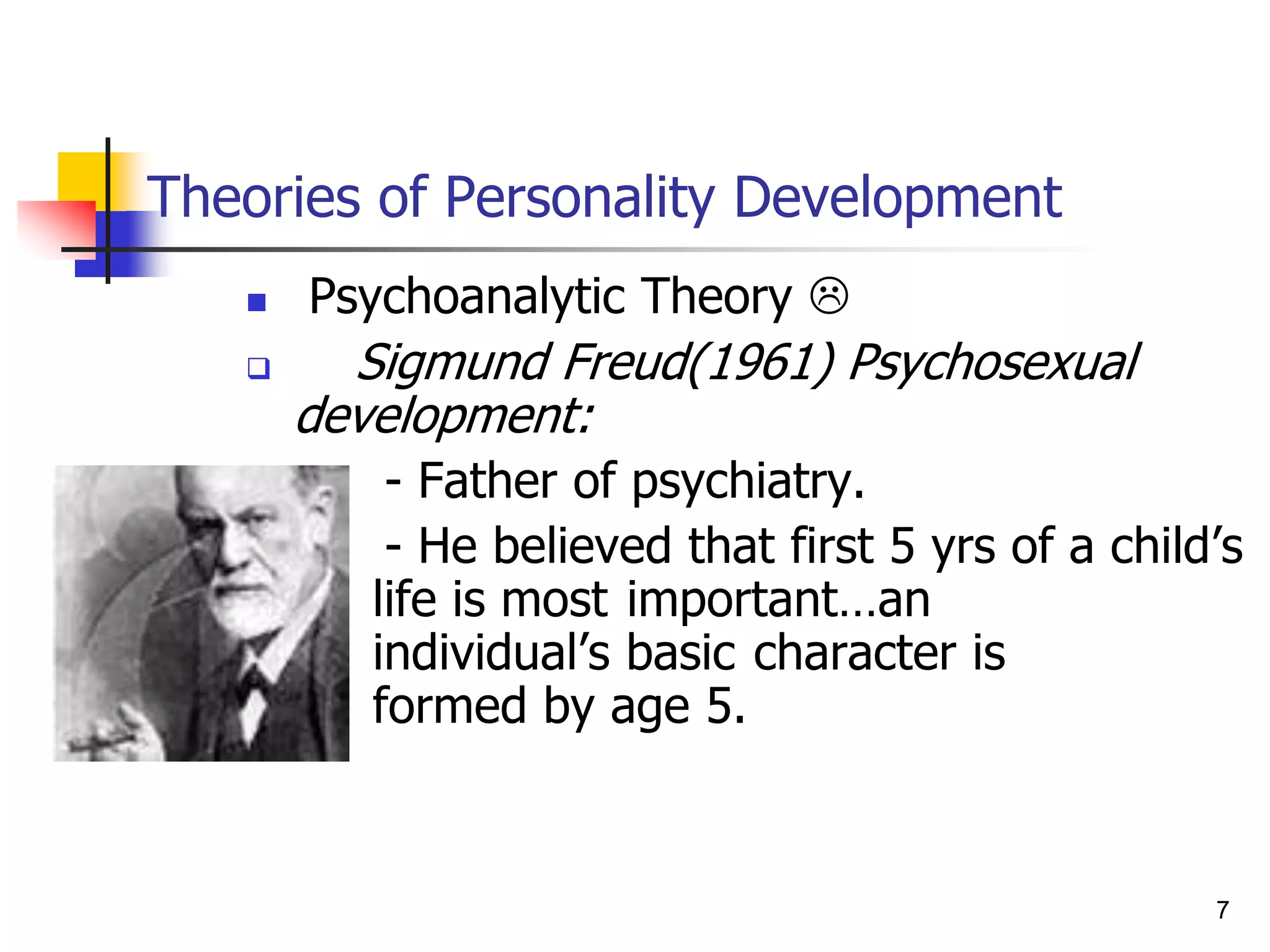 7
Theories of Personality Development
 Psychoanalytic Theory 
 Sigmund Freud(1961) Psychosexual
development:
- Father of psychiatry.
- He believed that first 5 yrs of a child’s
life is most important…an
individual’s basic character is
formed by age 5.
 