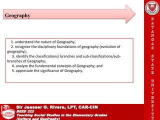 Geography
1. understand the nature of Geography;
2. recognize the disciplinary foundations of geography (evolution of
geography);
3. identify the classifications/ branches and sub-classifications/sub-
branches of Geography;
4. analyze the fundamental concepts of Geography; and
5. appreciate the significance of Geography.
 