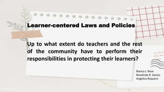 Learner-centered Laws and Policies
Up to what extent do teachers and the rest
of the community have to perform their
responsibilities in protecting their learners?
Bianca J. Rose
Rosalinda R. Sanico
Angelica Roquero
 