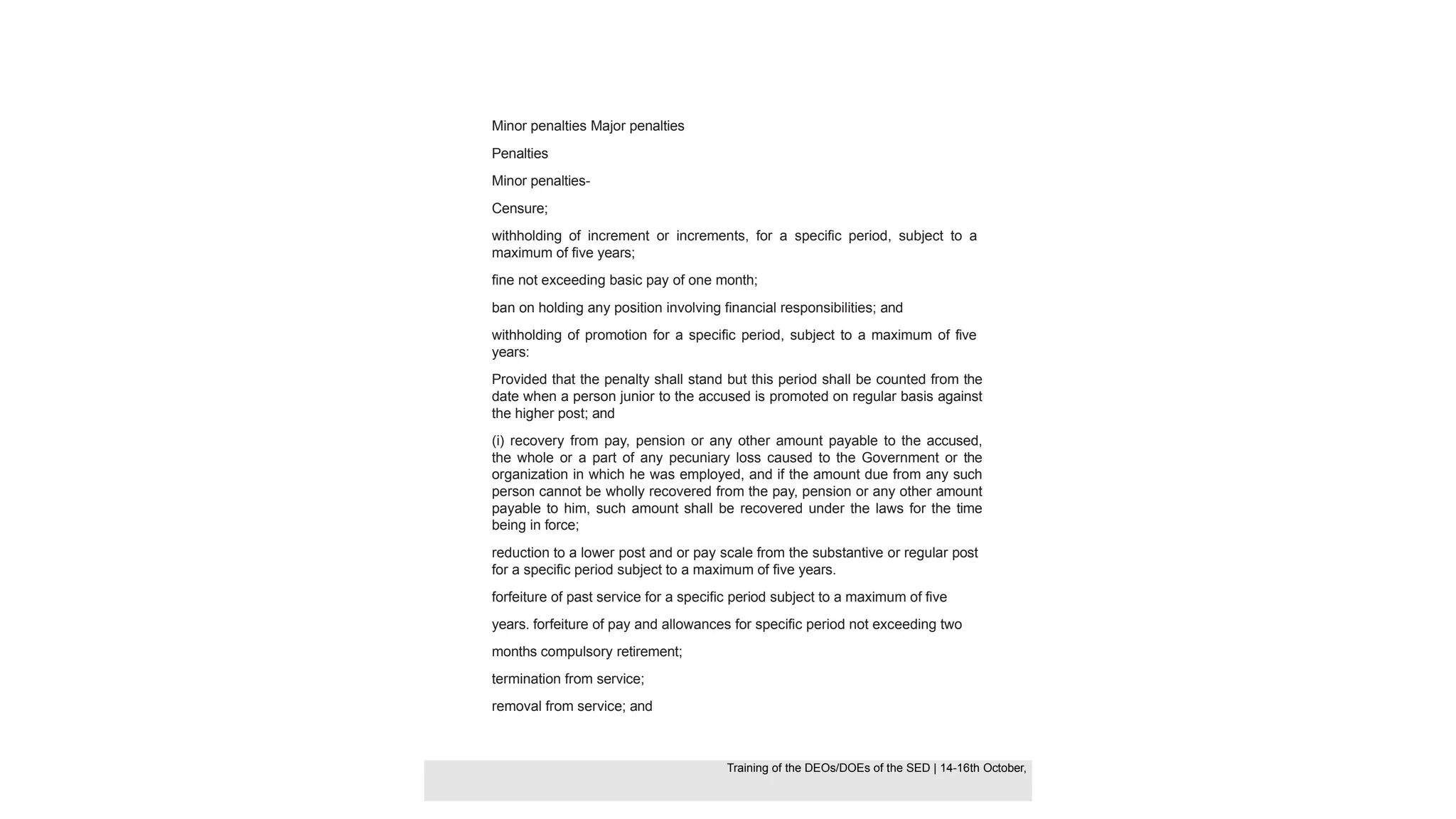 Minor penalties Major penalties
Penalties
Minor penalties-
Censure;
withholding of increment or increments, for a specific period, subject to a
maximum of five years;
fine not exceeding basic pay of one month;
ban on holding any position involving financial responsibilities; and
withholding of promotion for a specific period, subject to a maximum of five
years:
Provided that the penalty shall stand but this period shall be counted from the
date when a person junior to the accused is promoted on regular basis against
the higher post; and
(i) recovery from pay, pension or any other amount payable to the accused,
the whole or a part of any pecuniary loss caused to the Government or the
organization in which he was employed, and if the amount due from any such
person cannot be wholly recovered from the pay, pension or any other amount
payable to him, such amount shall be recovered under the laws for the time
being in force;
reduction to a lower post and or pay scale from the substantive or regular post
for a specific period subject to a maximum of five years.
forfeiture of past service for a specific period subject to a maximum of five
years. forfeiture of pay and allowances for specific period not exceeding two
months compulsory retirement;
termination from service;
removal from service; and
Training of the DEOS/DOEs of the SED | Page 32
Training of the DEOS/DOEs of the SED | 14-16th October,
Training of the DEOs/DOEs of the SED | 14-16th October,
 
