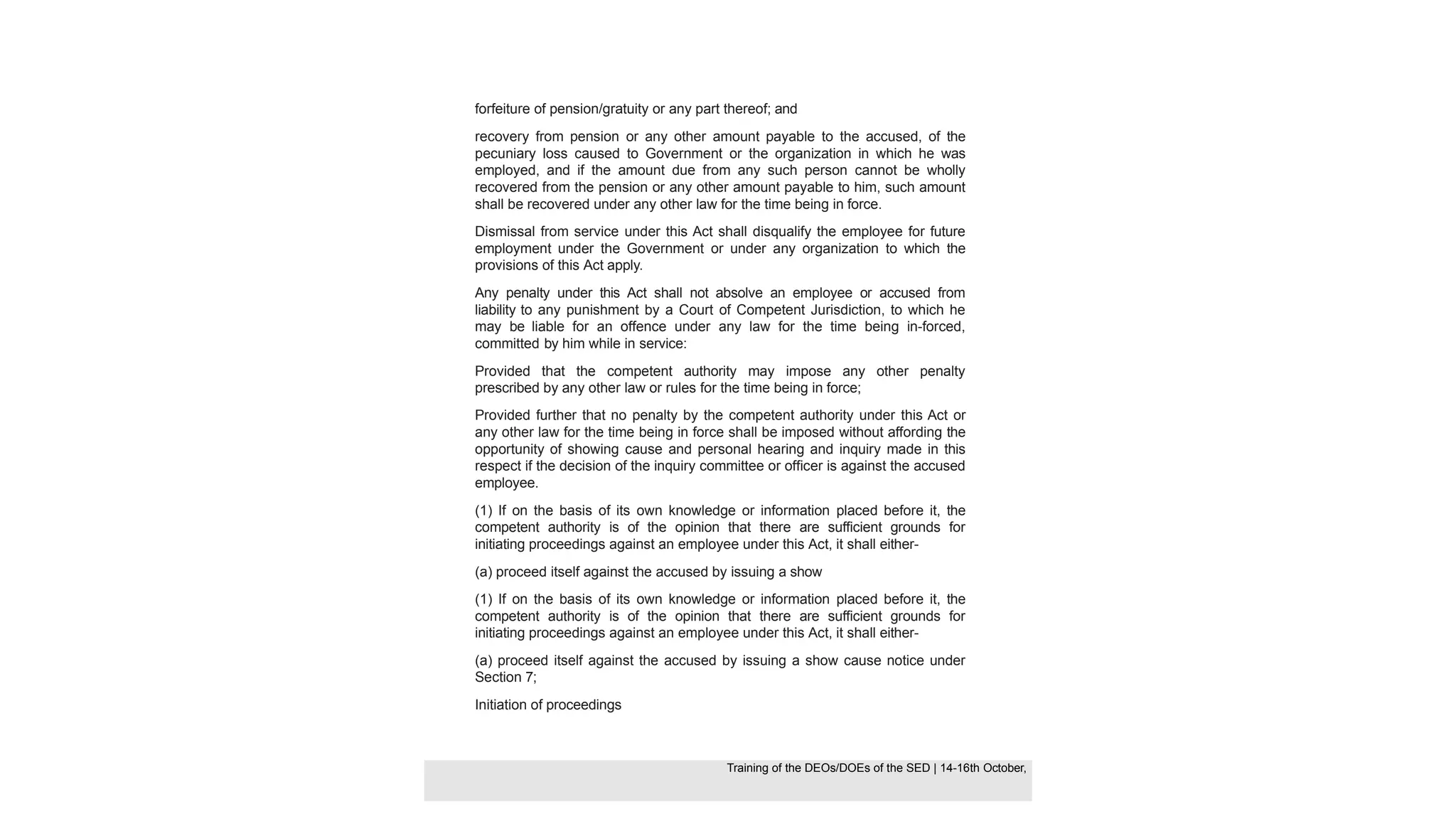 forfeiture of pension/gratuity or any part thereof; and
recovery from pension or any other amount payable to the accused, of the
pecuniary loss caused to Government or the organization in which he was
employed, and if the amount due from any such person cannot be wholly
recovered from the pension or any other amount payable to him, such amount
shall be recovered under any other law for the time being in force.
Dismissal from service under this Act shall disqualify the employee for future
employment under the Government or under any organization to which the
provisions of this Act apply.
Any penalty under this Act shall not absolve an employee or accused from
liability to any punishment by a Court of Competent Jurisdiction, to which he
may be liable for an offence under any law for the time being in-forced,
committed by him while in service:
Provided that the competent authority may impose any other penalty
prescribed by any other law or rules for the time being in force;
Provided further that no penalty by the competent authority under this Act or
any other law for the time being in force shall be imposed without affording the
opportunity of showing cause and personal hearing and inquiry made in this
respect if the decision of the inquiry committee or officer is against the accused
employee.
(1) If on the basis of its own knowledge or information placed before it, the
competent authority is of the opinion that there are sufficient grounds for
initiating proceedings against an employee under this Act, it shall either-
(a) proceed itself against the accused by issuing a show
(1) If on the basis of its own knowledge or information placed before it, the
competent authority is of the opinion that there are sufficient grounds for
initiating proceedings against an employee under this Act, it shall either-
(a) proceed itself against the accused by issuing a show cause notice under
Section 7;
Initiation of proceedings
Training of the DEOS/DOEs of the SED | Page 33
Training of the DEOS/DOEs of the SED | 14-16th October,
Training of the DEOs/DOEs of the SED | 14-16th October,
 