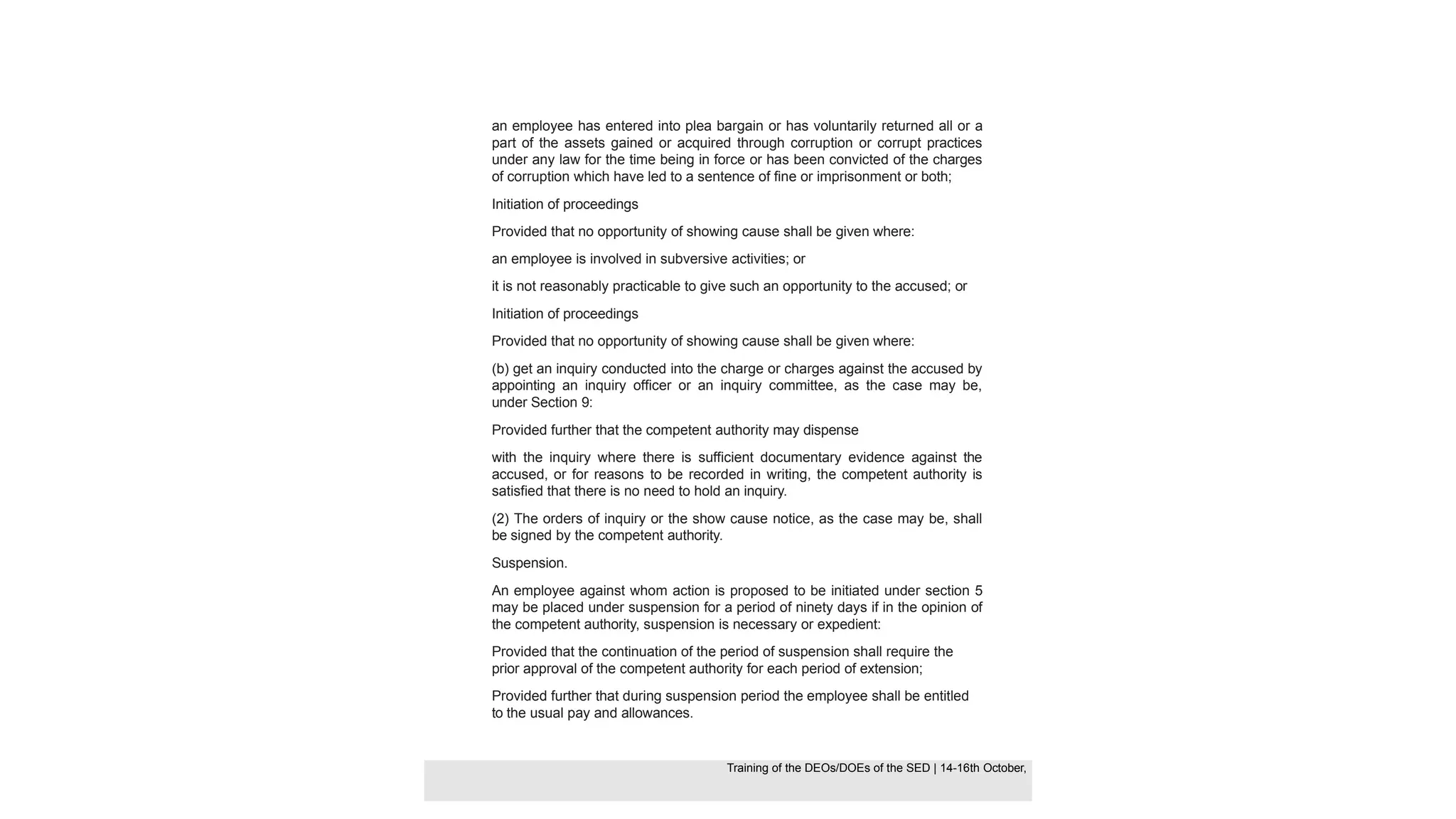 an employee has entered into plea bargain or has voluntarily returned all or a
part of the assets gained or acquired through corruption or corrupt practices
under any law for the time being in force or has been convicted of the charges
of corruption which have led to a sentence of fine or imprisonment or both;
Initiation of proceedings
Provided that no opportunity of showing cause shall be given where:
an employee is involved in subversive activities; or
it is not reasonably practicable to give such an opportunity to the accused; or
Initiation of proceedings
Provided that no opportunity of showing cause shall be given where:
(b) get an inquiry conducted into the charge or charges against the accused by
appointing an inquiry officer or an inquiry committee, as the case may be,
under Section 9:
Provided further that the competent authority may dispense
with the inquiry where there is sufficient documentary evidence against the
accused, or for reasons to be recorded in writing, the competent authority is
satisfied that there is no need to hold an inquiry.
(2) The orders of inquiry or the show cause notice, as the case may be, shall
be signed by the competent authority.
Suspension.
An employee against whom action is proposed to be initiated under section 5
may be placed under suspension for a period of ninety days if in the opinion of
the competent authority, suspension is necessary or expedient:
Provided that the continuation of the period of suspension shall require the
prior approval of the competent authority for each period of extension;
Provided further that during suspension period the employee shall be entitled
to the usual pay and allowances.
Training of the DEOS/DOEs of the SED | Page 34
Training of the DEOS/DOEs of the SED | 14-16th October,
Training of the DEOs/DOEs of the SED | 14-16th October,
 