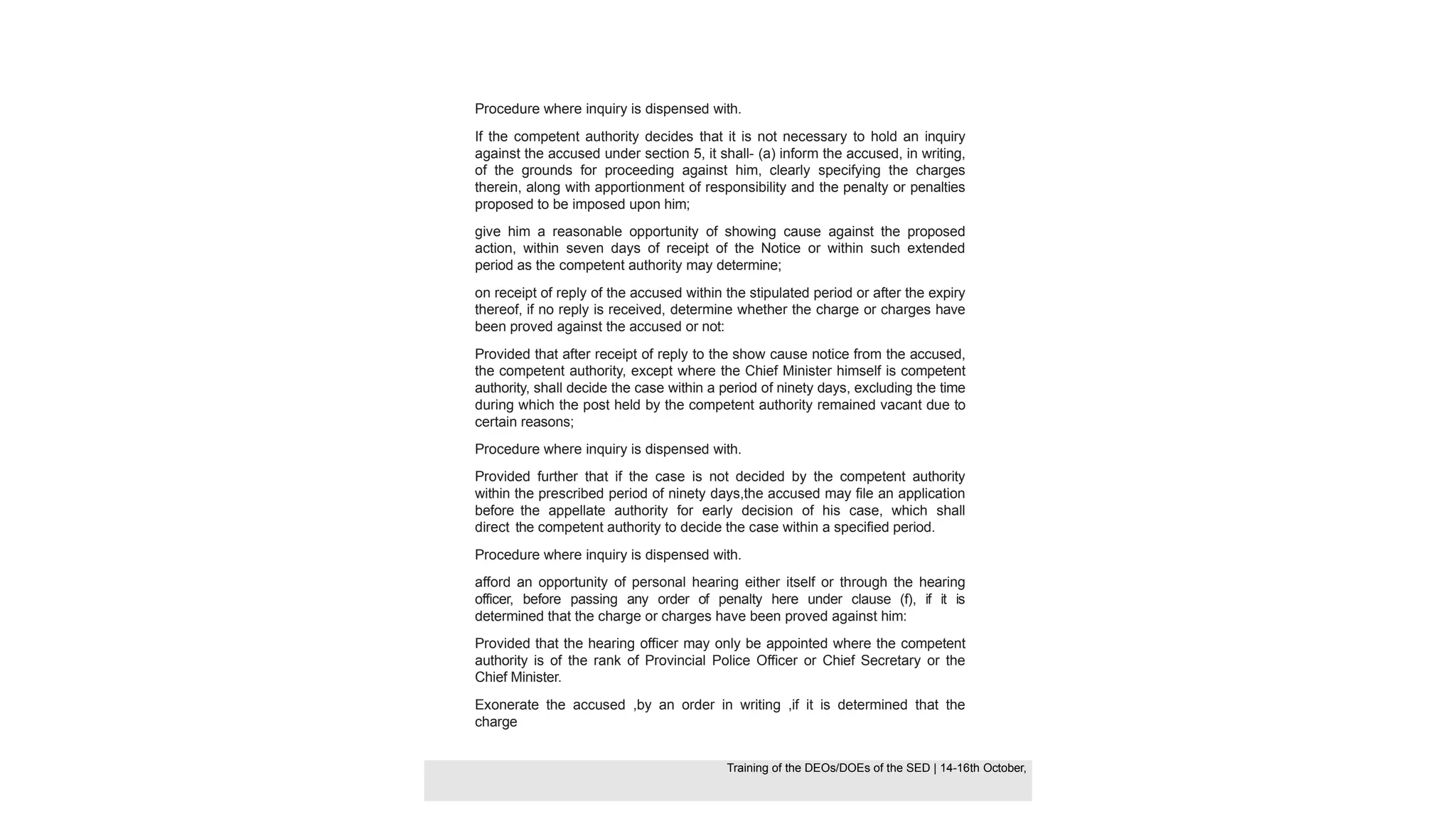 Procedure where inquiry is dispensed with.
If the competent authority decides that it is not necessary to hold an inquiry
against the accused under section 5, it shall- (a) inform the accused, in writing,
of the grounds for proceeding against him, clearly specifying the charges
therein, along with apportionment of responsibility and the penalty or penalties
proposed to be imposed upon him;
give him a reasonable opportunity of showing cause against the proposed
action, within seven days of receipt of the Notice or within such extended
period as the competent authority may determine;
on receipt of reply of the accused within the stipulated period or after the expiry
thereof, if no reply is received, determine whether the charge or charges have
been proved against the accused or not:
Provided that after receipt of reply to the show cause notice from the accused,
the competent authority, except where the Chief Minister himself is competent
authority, shall decide the case within a period of ninety days, excluding the time
during which the post held by the competent authority remained vacant due to
certain reasons;
Procedure where inquiry is dispensed with.
Provided further that if the case is not decided by the competent authority
within the prescribed period of ninety days,the accused may file an application
before the appellate authority for early decision of his case, which shall
direct the competent authority to decide the case within a specified period.
Procedure where inquiry is dispensed with.
afford an opportunity of personal hearing either itself or through the hearing
officer, before passing any order of penalty here under clause (f), if it is
determined that the charge or charges have been proved against him:
Provided that the hearing officer may only be appointed where the competent
authority is of the rank of Provincial Police Officer or Chief Secretary or the
Chief Minister.
Exonerate the accused ,by an order in writing ,if it is determined that the
charge
Training of the DEOS/DOEs of the SED | Page 35
Training of the DEOS/DOEs of the SED | 14-16th October,
Training of the DEOs/DOEs of the SED | 14-16th October,
 