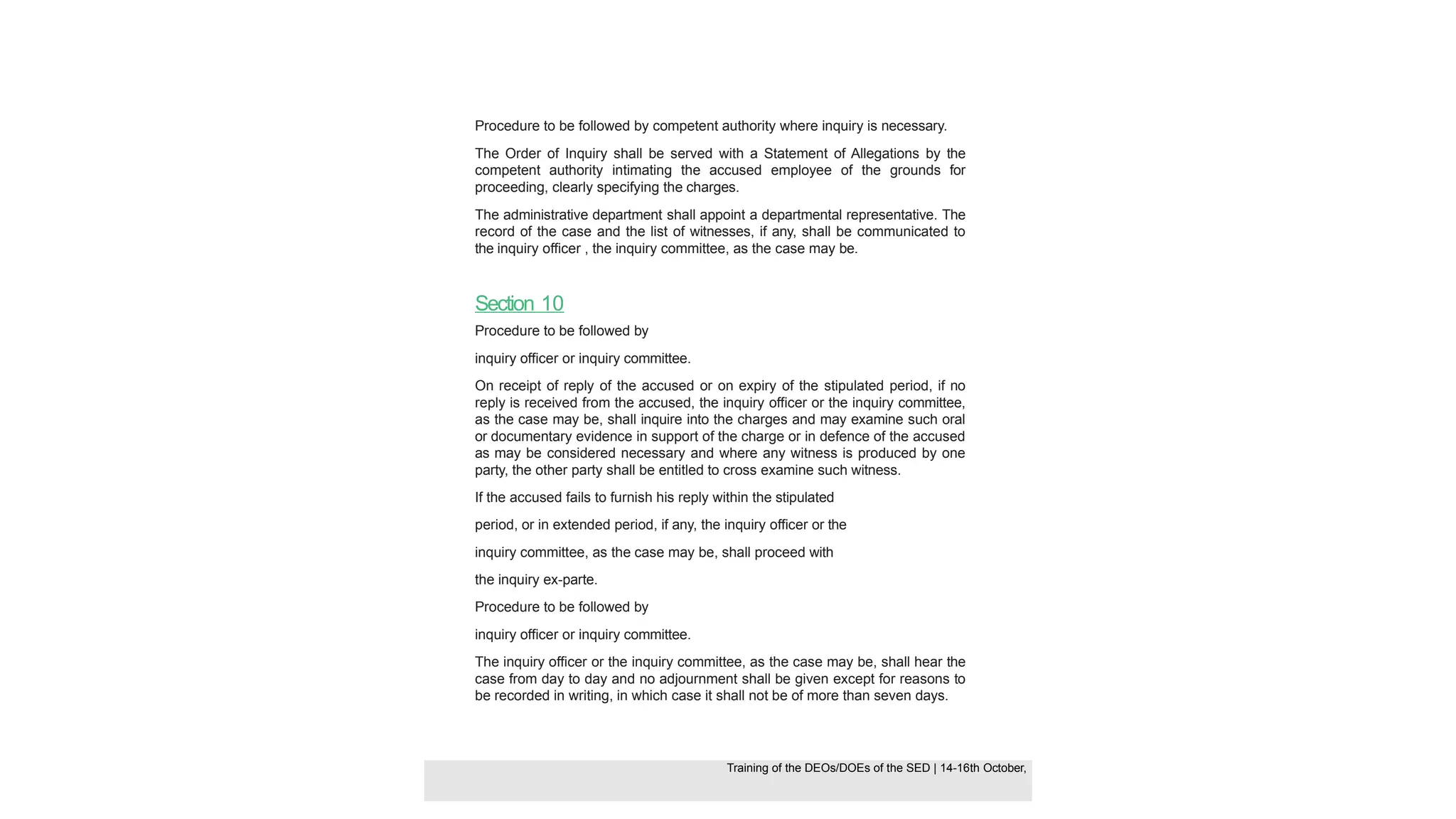 Procedure to be followed by competent authority where inquiry is necessary.
The Order of Inquiry shall be served with a Statement of Allegations by the
competent authority intimating the accused employee of the grounds for
proceeding, clearly specifying the charges.
The administrative department shall appoint a departmental representative. The
record of the case and the list of witnesses, if any, shall be communicated to
the inquiry officer , the inquiry committee, as the case may be.
Section 10
Procedure to be followed by
inquiry officer or inquiry committee.
On receipt of reply of the accused or on expiry of the stipulated period, if no
reply is received from the accused, the inquiry officer or the inquiry committee,
as the case may be, shall inquire into the charges and may examine such oral
or documentary evidence in support of the charge or in defence of the accused
as may be considered necessary and where any witness is produced by one
party, the other party shall be entitled to cross examine such witness.
If the accused fails to furnish his reply within the stipulated
period, or in extended period, if any, the inquiry officer or the
inquiry committee, as the case may be, shall proceed with
the inquiry ex-parte.
Procedure to be followed by
inquiry officer or inquiry committee.
The inquiry officer or the inquiry committee, as the case may be, shall hear the
case from day to day and no adjournment shall be given except for reasons to
be recorded in writing, in which case it shall not be of more than seven days.
Training of the DEOS/DOEs of the SED | Page 37
Training of the DEOS/DOEs of the SED | 14-16th October,
Training of the DEOs/DOEs of the SED | 14-16th October,
 