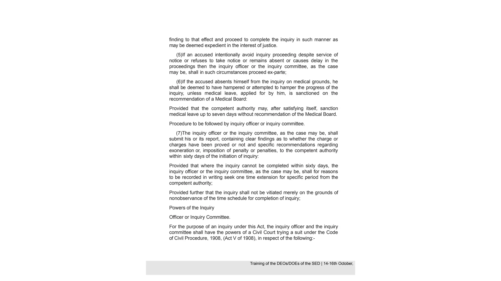 finding to that effect and proceed to complete the inquiry in such manner as
may be deemed expedient in the interest of justice.
(5)If an accused intentionally avoid inquiry proceeding despite service of
notice or refuses to take notice or remains absent or causes delay in the
proceedings then the inquiry officer or the inquiry committee, as the case
may be, shall in such circumstances proceed ex-parte;
(6)If the accused absents himself from the inquiry on medical grounds, he
shall be deemed to have hampered or attempted to hamper the progress of the
inquiry, unless medical leave, applied for by him, is sanctioned on the
recommendation of a Medical Board:
Provided that the competent authority may, after satisfying itself, sanction
medical leave up to seven days without recommendation of the Medical Board.
Procedure to be followed by inquiry officer or inquiry committee.
(7)The inquiry officer or the inquiry committee, as the case may be, shall
submit his or its report, containing clear findings as to whether the charge or
charges have been proved or not and specific recommendations regarding
exoneration or, imposition of penalty or penalties, to the competent authority
within sixty days of the initiation of inquiry:
Provided that where the inquiry cannot be completed within sixty days, the
inquiry officer or the inquiry committee, as the case may be, shall for reasons
to be recorded in writing seek one time extension for specific period from the
competent authority;
Provided further that the inquiry shall not be vitiated merely on the grounds of
nonobservance of the time schedule for completion of inquiry;
Powers of the Inquiry
Officer or Inquiry Committee.
For the purpose of an inquiry under this Act, the inquiry officer and the inquiry
committee shall have the powers of a Civil Court trying a suit under the Code
of Civil Procedure, 1908, (Act V of 1908), in respect of the following:-
Training of the DEOS/DOEs of the SED | Page 38
Training of the DEOS/DOEs of the SED | 14-16th October,
Training of the DEOs/DOEs of the SED | 14-16th October,
 