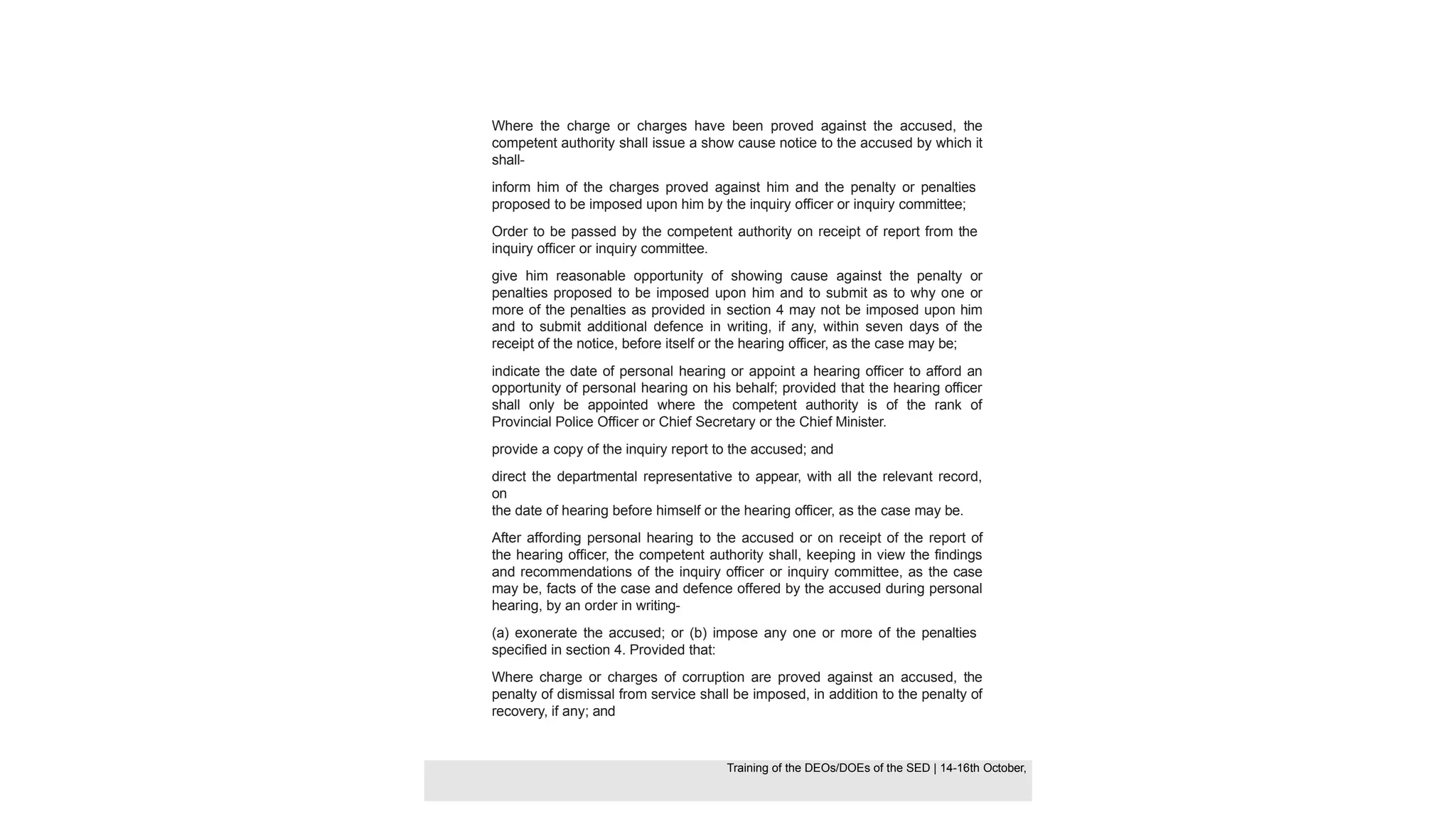 Where the charge or charges have been proved against the accused, the
competent authority shall issue a show cause notice to the accused by which it
shall-
inform him of the charges proved against him and the penalty or penalties
proposed to be imposed upon him by the inquiry officer or inquiry committee;
Order to be passed by the competent authority on receipt of report from the
inquiry officer or inquiry committee.
give him reasonable opportunity of showing cause against the penalty or
penalties proposed to be imposed upon him and to submit as to why one or
more of the penalties as provided in section 4 may not be imposed upon him
and to submit additional defence in writing, if any, within seven days of the
receipt of the notice, before itself or the hearing officer, as the case may be;
indicate the date of personal hearing or appoint a hearing officer to afford an
opportunity of personal hearing on his behalf; provided that the hearing officer
shall only be appointed where the competent authority is of the rank of
Provincial Police Officer or Chief Secretary or the Chief Minister.
provide a copy of the inquiry report to the accused; and
direct the departmental representative to appear, with all the relevant record,
on
the date of hearing before himself or the hearing officer, as the case may be.
After affording personal hearing to the accused or on receipt of the report of
the hearing officer, the competent authority shall, keeping in view the findings
and recommendations of the inquiry officer or inquiry committee, as the case
may be, facts of the case and defence offered by the accused during personal
hearing, by an order in writing-
(a) exonerate the accused; or (b) impose any one or more of the penalties
specified in section 4. Provided that:
Where charge or charges of corruption are proved against an accused, the
penalty of dismissal from service shall be imposed, in addition to the penalty of
recovery, if any; and
Training of the DEOS/DOEs of the SED | Page 40
Training of the DEOS/DOEs of the SED | 14-16th October,
Training of the DEOs/DOEs of the SED | 14-16th October,
 