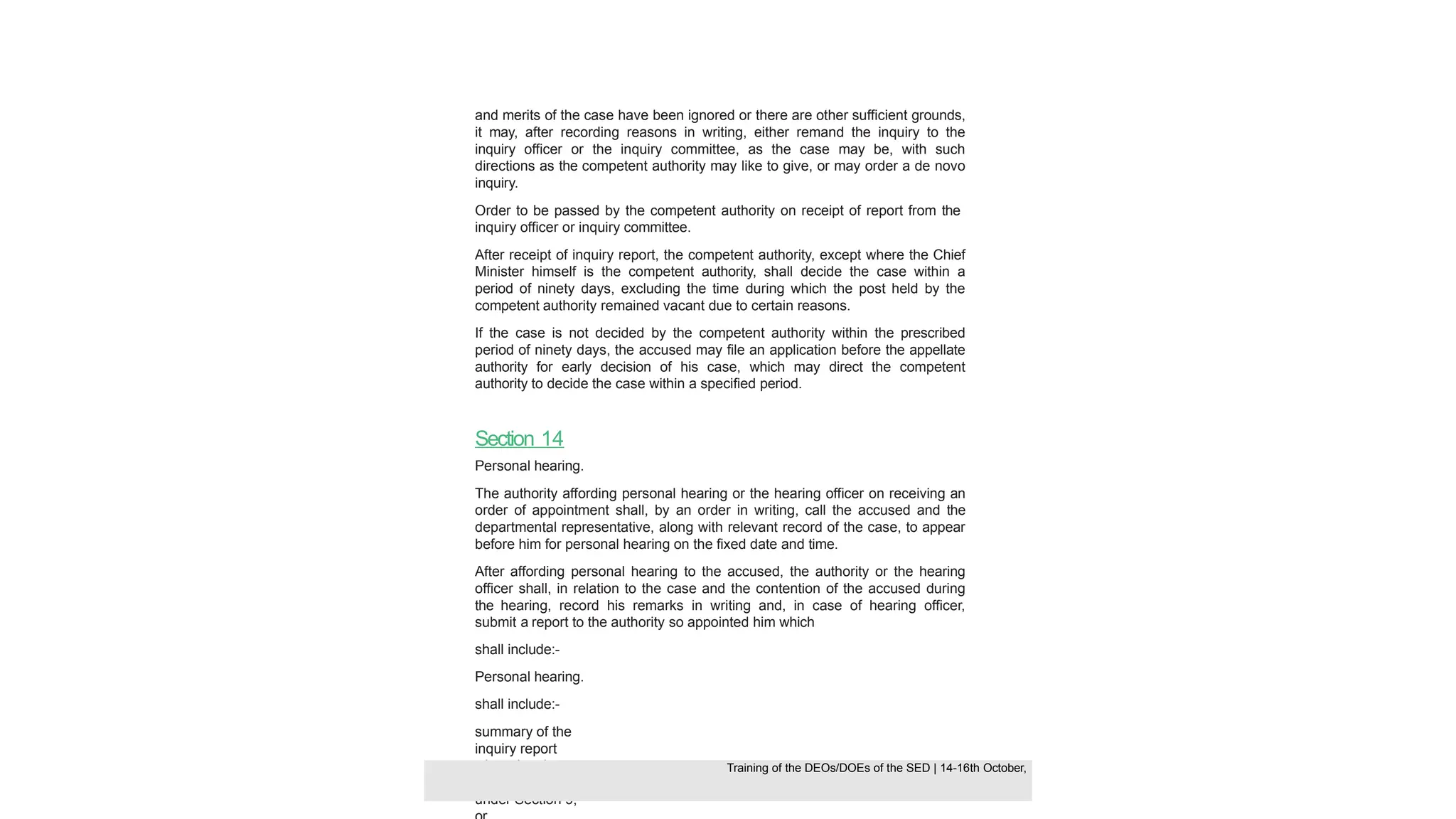 and merits of the case have been ignored or there are other sufficient grounds,
it may, after recording reasons in writing, either remand the inquiry to the
inquiry officer or the inquiry committee, as the case may be, with such
directions as the competent authority may like to give, or may order a de novo
inquiry.
Order to be passed by the competent authority on receipt of report from the
inquiry officer or inquiry committee.
After receipt of inquiry report, the competent authority, except where the Chief
Minister himself is the competent authority, shall decide the case within a
period of ninety days, excluding the time during which the post held by the
competent authority remained vacant due to certain reasons.
If the case is not decided by the competent authority within the prescribed
period of ninety days, the accused may file an application before the appellate
authority for early decision of his case, which may direct the competent
authority to decide the case within a specified period.
Section 14
Personal hearing.
The authority affording personal hearing or the hearing officer on receiving an
order of appointment shall, by an order in writing, call the accused and the
departmental representative, along with relevant record of the case, to appear
before him for personal hearing on the fixed date and time.
After affording personal hearing to the accused, the authority or the hearing
officer shall, in relation to the case and the contention of the accused during
the hearing, record his remarks in writing and, in case of hearing officer,
submit a report to the authority so appointed him which
shall include:-
Personal hearing.
shall include:-
summary of the
inquiry report
where inquiry
was conducted
under Section 9,
Training of the DEOS/DOEs of the SED | Page 41
Training of the DEOS/DOEs of the SED | 14-16th October,
Training of the DEOs/DOEs of the SED | 14-16th October,
 