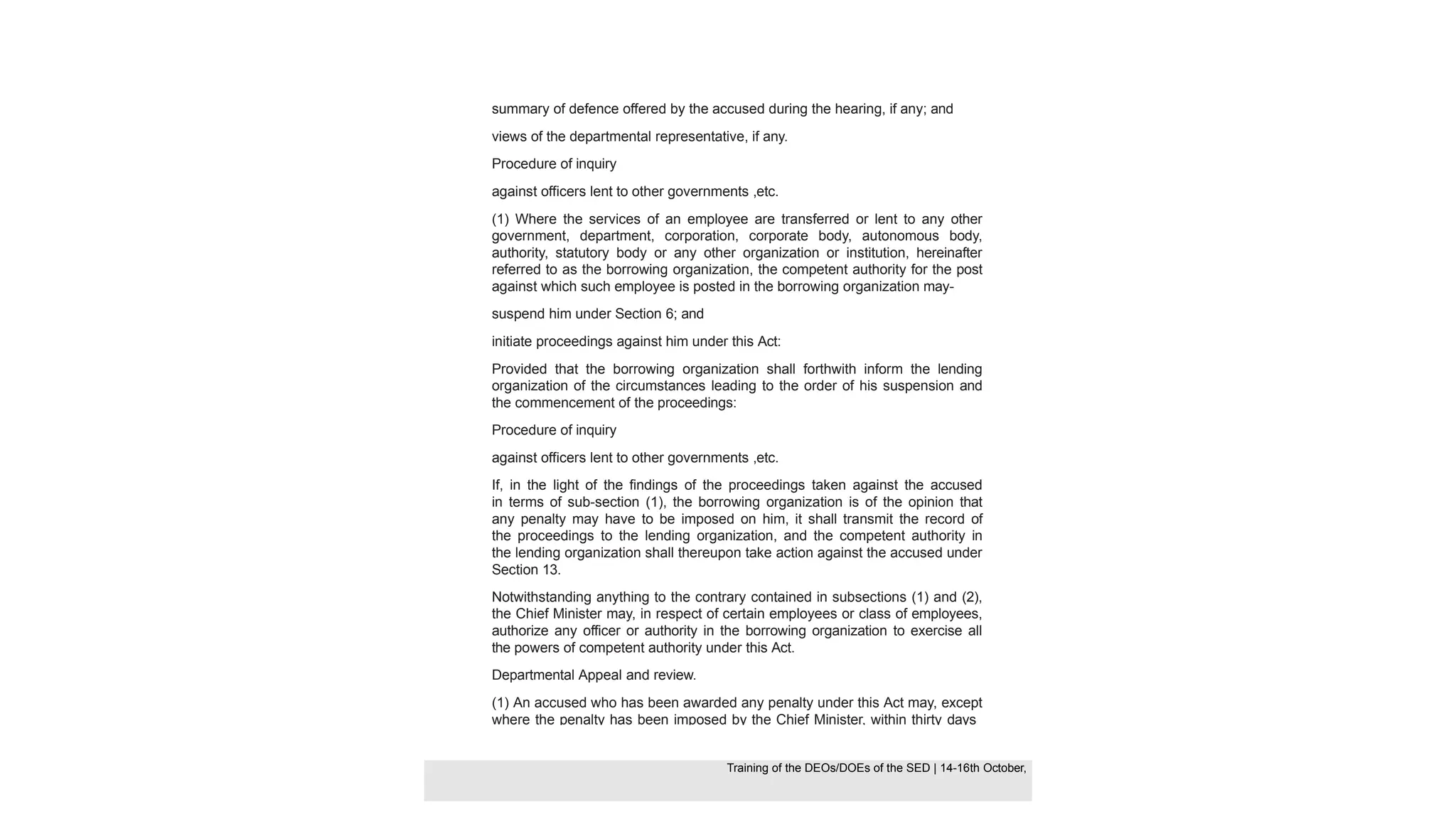 summary of defence offered by the accused during the hearing, if any; and
views of the departmental representative, if any.
Procedure of inquiry
against officers lent to other governments ,etc.
(1) Where the services of an employee are transferred or lent to any other
government, department, corporation, corporate body, autonomous body,
authority, statutory body or any other organization or institution, hereinafter
referred to as the borrowing organization, the competent authority for the post
against which such employee is posted in the borrowing organization may-
suspend him under Section 6; and
initiate proceedings against him under this Act:
Provided that the borrowing organization shall forthwith inform the lending
organization of the circumstances leading to the order of his suspension and
the commencement of the proceedings:
Procedure of inquiry
against officers lent to other governments ,etc.
If, in the light of the findings of the proceedings taken against the accused
in terms of sub-section (1), the borrowing organization is of the opinion that
any penalty may have to be imposed on him, it shall transmit the record of
the proceedings to the lending organization, and the competent authority in
the lending organization shall thereupon take action against the accused under
Section 13.
Notwithstanding anything to the contrary contained in subsections (1) and (2),
the Chief Minister may, in respect of certain employees or class of employees,
authorize any officer or authority in the borrowing organization to exercise all
the powers of competent authority under this Act.
Departmental Appeal and review.
(1) An accused who has been awarded any penalty under this Act may, except
where the penalty has been imposed by the Chief Minister, within thirty days
Training of the DEOS/DOEs of the SED | Page 42
Training of the DEOS/DOEs of the SED | 14-16th October,
Training of the DEOs/DOEs of the SED | 14-16th October,
 