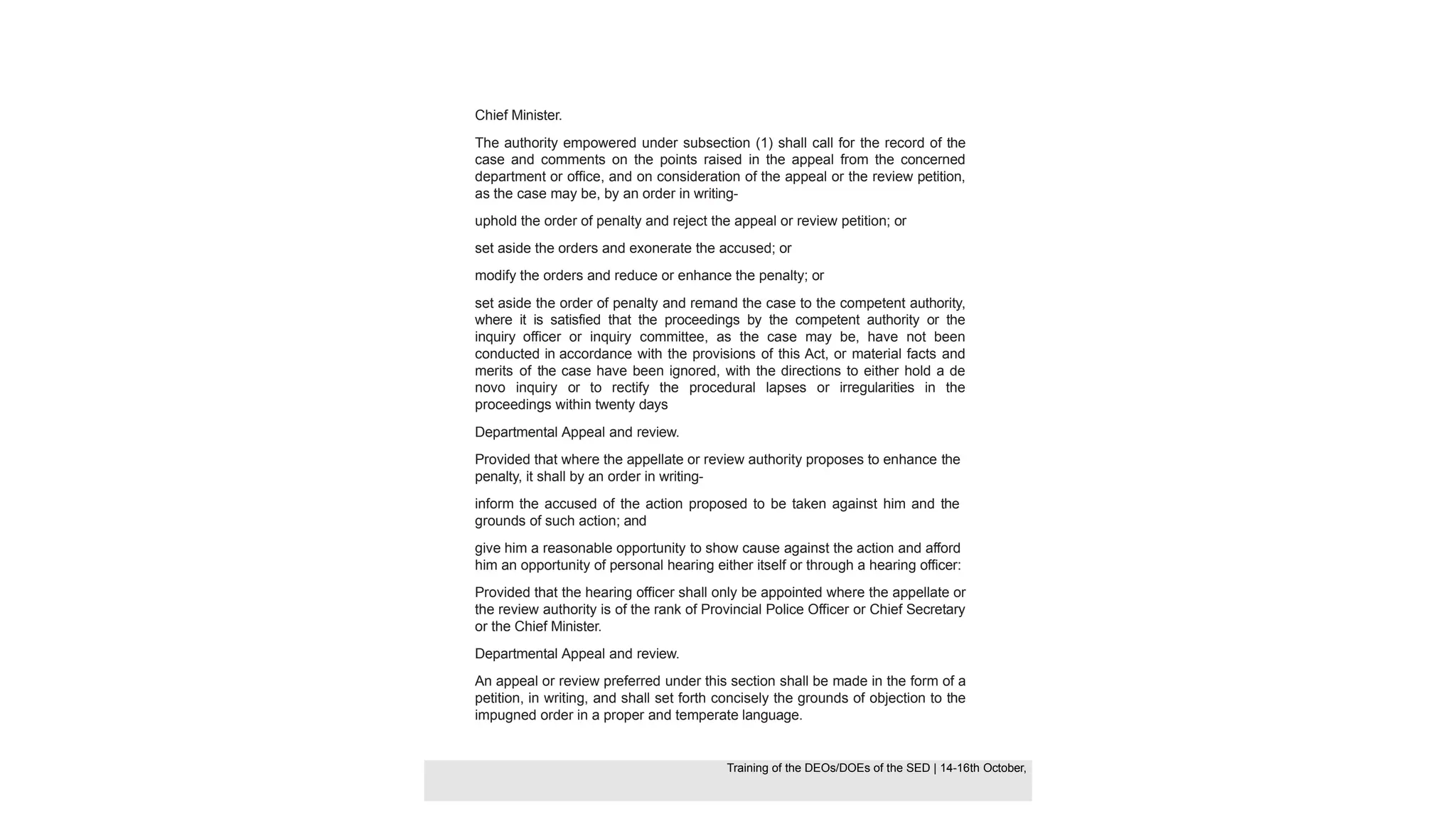 Chief Minister.
The authority empowered under subsection (1) shall call for the record of the
case and comments on the points raised in the appeal from the concerned
department or office, and on consideration of the appeal or the review petition,
as the case may be, by an order in writing-
uphold the order of penalty and reject the appeal or review petition; or
set aside the orders and exonerate the accused; or
modify the orders and reduce or enhance the penalty; or
set aside the order of penalty and remand the case to the competent authority,
where it is satisfied that the proceedings by the competent authority or the
inquiry officer or inquiry committee, as the case may be, have not been
conducted in accordance with the provisions of this Act, or material facts and
merits of the case have been ignored, with the directions to either hold a de
novo inquiry or to rectify the procedural lapses or irregularities in the
proceedings within twenty days
Departmental Appeal and review.
Provided that where the appellate or review authority proposes to enhance the
penalty, it shall by an order in writing-
inform the accused of the action proposed to be taken against him and the
grounds of such action; and
give him a reasonable opportunity to show cause against the action and afford
him an opportunity of personal hearing either itself or through a hearing officer:
Provided that the hearing officer shall only be appointed where the appellate or
the review authority is of the rank of Provincial Police Officer or Chief Secretary
or the Chief Minister.
Departmental Appeal and review.
An appeal or review preferred under this section shall be made in the form of a
petition, in writing, and shall set forth concisely the grounds of objection to the
impugned order in a proper and temperate language.
Training of the DEOS/DOEs of the SED | Page 43
Training of the DEOS/DOEs of the SED | 14-16th October,
Training of the DEOs/DOEs of the SED | 14-16th October,
 