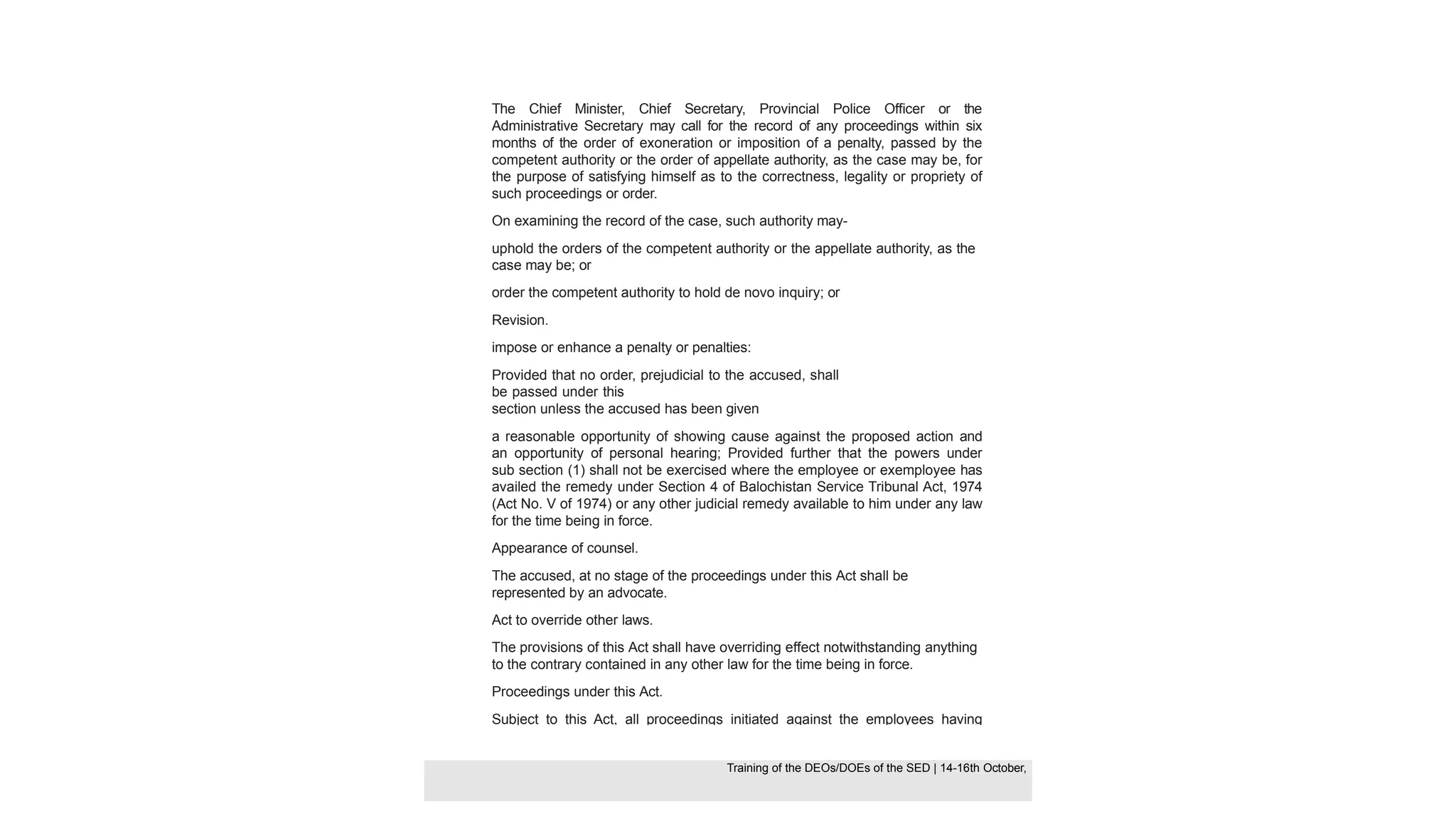 The Chief Minister, Chief Secretary, Provincial Police Officer or the
Administrative Secretary may call for the record of any proceedings within six
months of the order of exoneration or imposition of a penalty, passed by the
competent authority or the order of appellate authority, as the case may be, for
the purpose of satisfying himself as to the correctness, legality or propriety of
such proceedings or order.
On examining the record of the case, such authority may-
uphold the orders of the competent authority or the appellate authority, as the
case may be; or
order the competent authority to hold de novo inquiry; or
Revision.
impose or enhance a penalty or penalties:
Provided that no order, prejudicial to the accused, shall
be passed under this
section unless the accused has been given
a reasonable opportunity of showing cause against the proposed action and
an opportunity of personal hearing; Provided further that the powers under
sub section (1) shall not be exercised where the employee or exemployee has
availed the remedy under Section 4 of Balochistan Service Tribunal Act, 1974
(Act No. V of 1974) or any other judicial remedy available to him under any law
for the time being in force.
Appearance of counsel.
The accused, at no stage of the proceedings under this Act shall be
represented by an advocate.
Act to override other laws.
The provisions of this Act shall have overriding effect notwithstanding anything
to the contrary contained in any other law for the time being in force.
Proceedings under this Act.
Subject to this Act, all proceedings initiated against the employees having
retired from service, shall be governed by the provisions of this Act and the
rules made thereunder: Provided that the proceedings so initiated against a
retired
Training of the DEOS/DOEs of the SED | Page 44
Training of the DEOS/DOEs of the SED | 14-16th October,
Training of the DEOs/DOEs of the SED | 14-16th October,
 