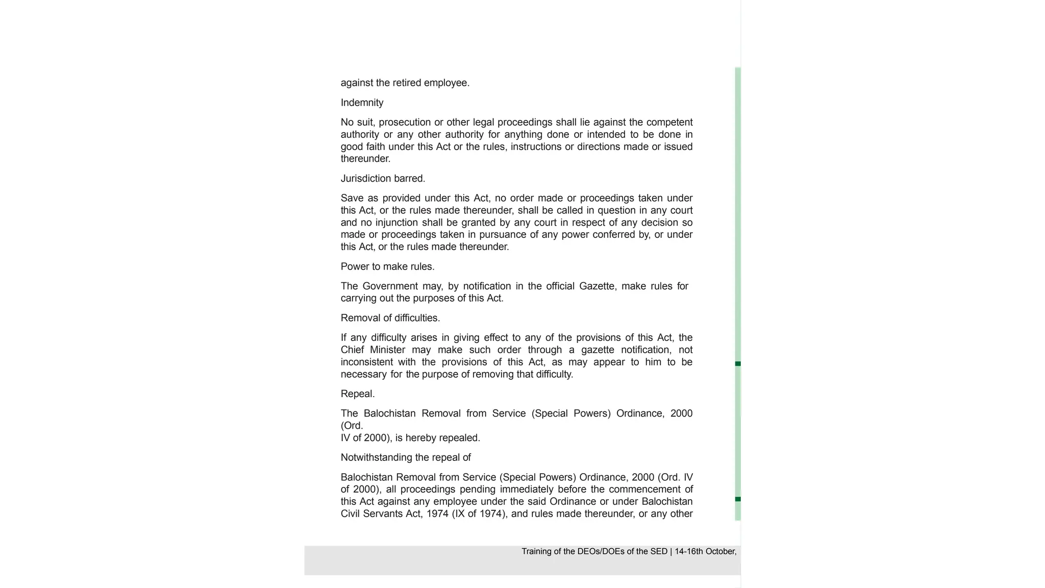 against the retired employee.
Indemnity
No suit, prosecution or other legal proceedings shall lie against the competent
authority or any other authority for anything done or intended to be done in
good faith under this Act or the rules, instructions or directions made or issued
thereunder.
Jurisdiction barred.
Save as provided under this Act, no order made or proceedings taken under
this Act, or the rules made thereunder, shall be called in question in any court
and no injunction shall be granted by any court in respect of any decision so
made or proceedings taken in pursuance of any power conferred by, or under
this Act, or the rules made thereunder.
Power to make rules.
The Government may, by notification in the official Gazette, make rules for
carrying out the purposes of this Act.
Removal of difficulties.
If any difficulty arises in giving effect to any of the provisions of this Act, the
Chief Minister may make such order through a gazette notification, not
inconsistent with the provisions of this Act, as may appear to him to be
necessary for the purpose of removing that difficulty.
Repeal.
The Balochistan Removal from Service (Special Powers) Ordinance, 2000
(Ord.
IV of 2000), is hereby repealed.
Notwithstanding the repeal of
Balochistan Removal from Service (Special Powers) Ordinance, 2000 (Ord. IV
of 2000), all proceedings pending immediately before the commencement of
this Act against any employee under the said Ordinance or under Balochistan
Civil Servants Act, 1974 (IX of 1974), and rules made thereunder, or any other
law or rules shall continue under that law and rules, in the manner provided
Training of the DEOS/DOEs of the SED | Page 45
Training of the DEOS/DOEs of the SED | 14-16th October,
Training of the DEOs/DOEs of the SED | 14-16th October,
 