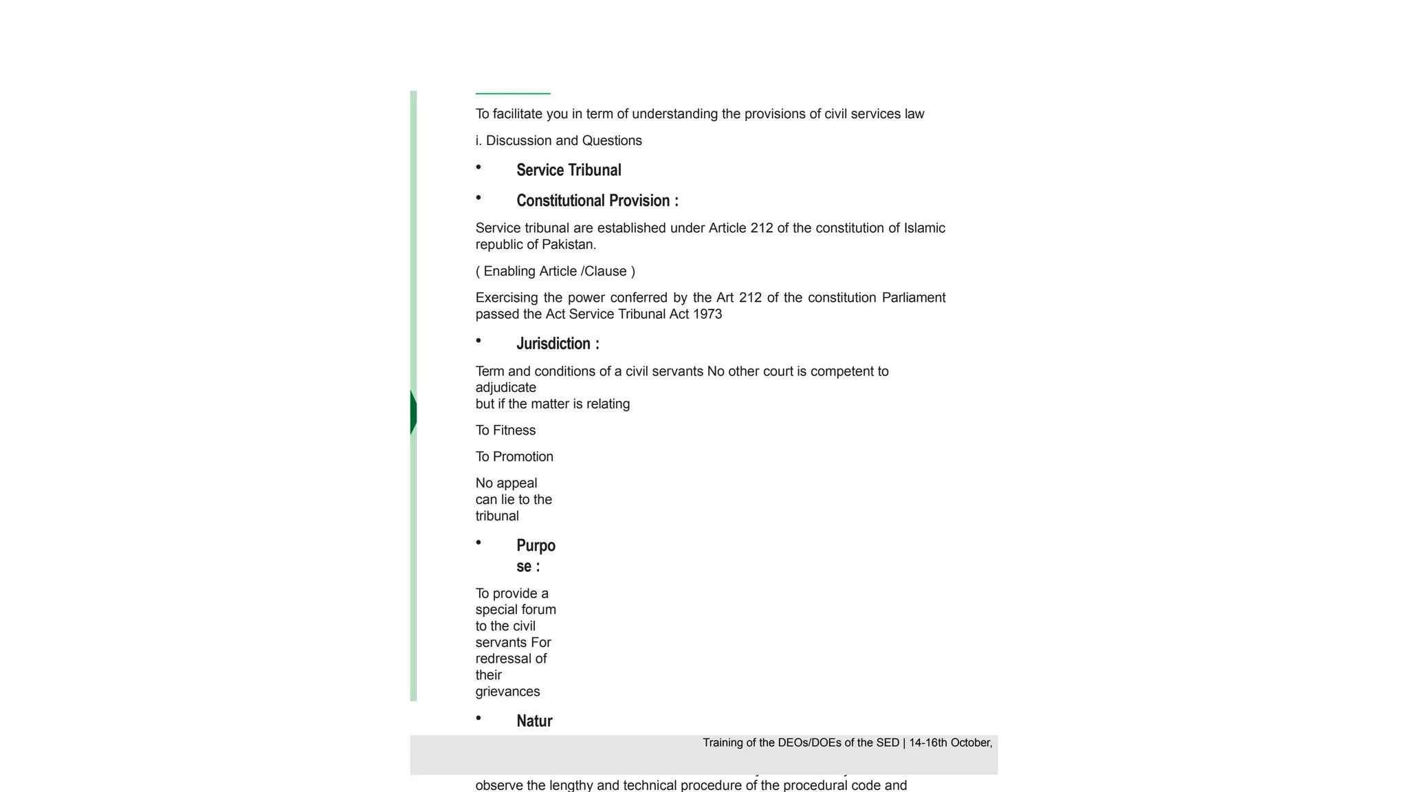 To facilitate you in term of understanding the provisions of civil services law
i. Discussion and Questions
• Service Tribunal
• Constitutional Provision :
Service tribunal are established under Article 212 of the constitution of Islamic
republic of Pakistan.
( Enabling Article /Clause )
Exercising the power conferred by the Art 212 of the constitution Parliament
passed the Act Service Tribunal Act 1973
• Jurisdiction :
Term and conditions of a civil servants No other court is competent to
adjudicate
but if the matter is relating
To Fitness
To Promotion
No appeal
can lie to the
tribunal
• Purpo
se :
To provide a
special forum
to the civil
servants For
redressal of
their
grievances
• Natur
e:
Tribunal are not a court in a strict sense So they are not strictly bound to
observe the lengthy and technical procedure of the procedural code and
Training of the DEOS/DOEs of the SED | Page 50
Training of the DEOS/DOEs of the SED | 14-16th October,
Training of the DEOs/DOEs of the SED | 14-16th October,
 