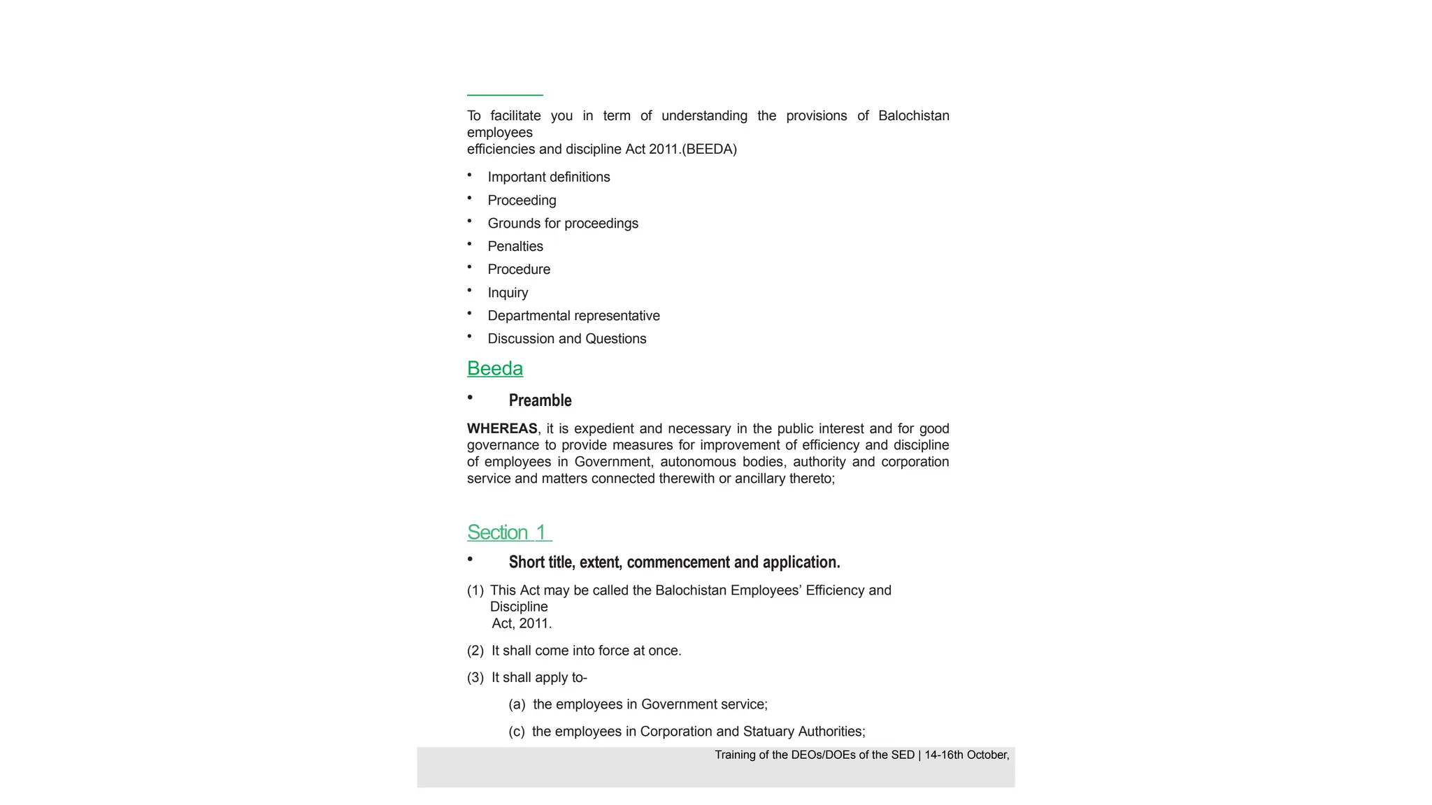 To facilitate you in term of understanding the provisions of Balochistan
employees
efficiencies and discipline Act 2011.(BEEDA)
• Important definitions
• Proceeding
• Grounds for proceedings
• Penalties
• Procedure
• Inquiry
• Departmental representative
• Discussion and Questions
Beeda
• Preamble
WHEREAS, it is expedient and necessary in the public interest and for good
governance to provide measures for improvement of efficiency and discipline
of employees in Government, autonomous bodies, authority and corporation
service and matters connected therewith or ancillary thereto;
Section 1
• Short title, extent, commencement and application.
(1) This Act may be called the Balochistan Employees’ Efficiency and
Discipline
Act, 2011.
(2) It shall come into force at once.
(3) It shall apply to-
(a) the employees in Government service;
(c) the employees in Corporation and Statuary Authorities;
Training of the DEOS/DOEs of the SED | Page 25
Training of the DEOS/DOEs of the SED | 14-16th October,
Training of the DEOs/DOEs of the SED | 14-16th October,
 