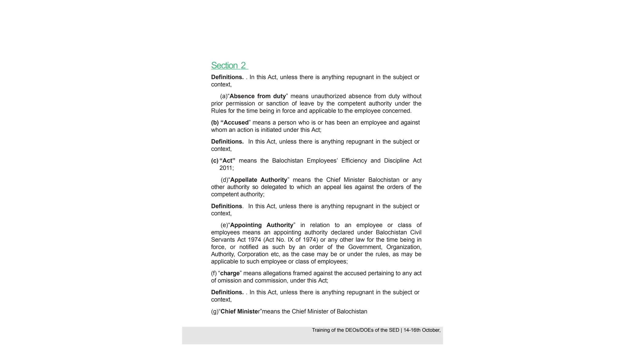 Section 2
Definitions. . In this Act, unless there is anything repugnant in the subject or
context,
(a)“Absence from duty” means unauthorized absence from duty without
prior permission or sanction of leave by the competent authority under the
Rules for the time being in force and applicable to the employee concerned.
(b) “Accused” means a person who is or has been an employee and against
whom an action is initiated under this Act;
Definitions. In this Act, unless there is anything repugnant in the subject or
context,
(c) “Act” means the Balochistan Employees’ Efficiency and Discipline Act
2011;
(d)“Appellate Authority” means the Chief Minister Balochistan or any
other authority so delegated to which an appeal lies against the orders of the
competent authority;
Definitions. In this Act, unless there is anything repugnant in the subject or
context,
(e)“Appointing Authority” in relation to an employee or class of
employees means an appointing authority declared under Balochistan Civil
Servants Act 1974 (Act No. IX of 1974) or any other law for the time being in
force, or notified as such by an order of the Government, Organization,
Authority, Corporation etc, as the case may be or under the rules, as may be
applicable to such employee or class of employees;
(f) “charge” means allegations framed against the accused pertaining to any act
of omission and commission, under this Act;
Definitions. . In this Act, unless there is anything repugnant in the subject or
context,
(g)“Chief Minister”means the Chief Minister of Balochistan
Training of the DEOS/DOEs of the SED | Page 26
Training of the DEOS/DOEs of the SED | 14-16th October,
Training of the DEOs/DOEs of the SED | 14-16th October,
 