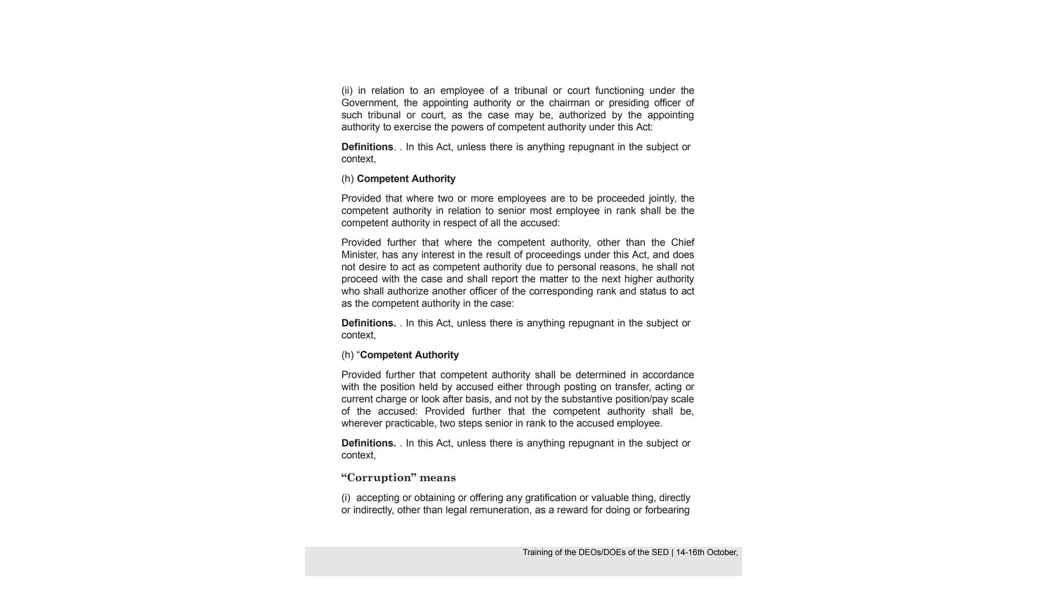 (ii) in relation to an employee of a tribunal or court functioning under the
Government, the appointing authority or the chairman or presiding officer of
such tribunal or court, as the case may be, authorized by the appointing
authority to exercise the powers of competent authority under this Act:
Definitions. . In this Act, unless there is anything repugnant in the subject or
context,
(h) Competent Authority
Provided that where two or more employees are to be proceeded jointly, the
competent authority in relation to senior most employee in rank shall be the
competent authority in respect of all the accused:
Provided further that where the competent authority, other than the Chief
Minister, has any interest in the result of proceedings under this Act, and does
not desire to act as competent authority due to personal reasons, he shall not
proceed with the case and shall report the matter to the next higher authority
who shall authorize another officer of the corresponding rank and status to act
as the competent authority in the case:
Definitions. . In this Act, unless there is anything repugnant in the subject or
context,
(h) “Competent Authority
Provided further that competent authority shall be determined in accordance
with the position held by accused either through posting on transfer, acting or
current charge or look after basis, and not by the substantive position/pay scale
of the accused: Provided further that the competent authority shall be,
wherever practicable, two steps senior in rank to the accused employee.
Definitions. . In this Act, unless there is anything repugnant in the subject or
context,
“Corruption” means
(i) accepting or obtaining or offering any gratification or valuable thing, directly
or indirectly, other than legal remuneration, as a reward for doing or forbearing
Training of the DEOS/DOEs of the SED | Page 27
Training of the DEOS/DOEs of the SED | 14-16th October,
Training of the DEOs/DOEs of the SED | 14-16th October,
 