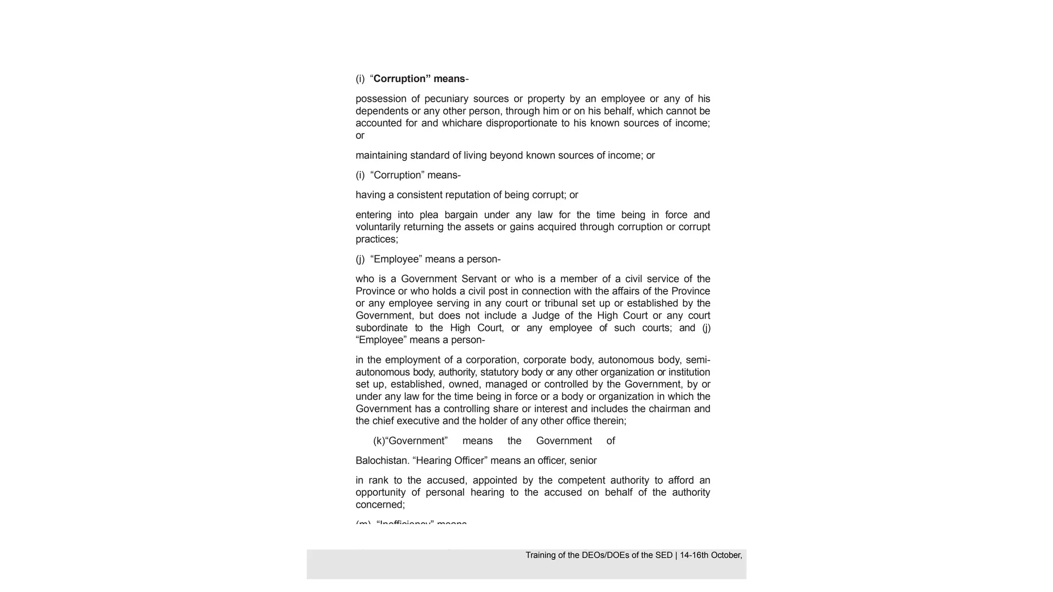 (i) “Corruption” means-
possession of pecuniary sources or property by an employee or any of his
dependents or any other person, through him or on his behalf, which cannot be
accounted for and whichare disproportionate to his known sources of income;
or
maintaining standard of living beyond known sources of income; or
(i) “Corruption” means-
having a consistent reputation of being corrupt; or
entering into plea bargain under any law for the time being in force and
voluntarily returning the assets or gains acquired through corruption or corrupt
practices;
(j) “Employee” means a person-
who is a Government Servant or who is a member of a civil service of the
Province or who holds a civil post in connection with the affairs of the Province
or any employee serving in any court or tribunal set up or established by the
Government, but does not include a Judge of the High Court or any court
subordinate to the High Court, or any employee of such courts; and (j)
“Employee” means a person-
in the employment of a corporation, corporate body, autonomous body, semi-
autonomous body, authority, statutory body or any other organization or institution
set up, established, owned, managed or controlled by the Government, by or
under any law for the time being in force or a body or organization in which the
Government has a controlling share or interest and includes the chairman and
the chief executive and the holder of any other office therein;
(k)“Government” means the Government of
Balochistan. “Hearing Officer” means an officer, senior
in rank to the accused, appointed by the competent authority to afford an
opportunity of personal hearing to the accused on behalf of the authority
concerned;
(m) “Inefficiency” means-
(I) failure to efficiently perform functions/tasks assigned to an employee in the
Training of the DEOS/DOEs of the SED | Page 28
Training of the DEOS/DOEs of the SED | 14-16th October,
Training of the DEOs/DOEs of the SED | 14-16th October,
 