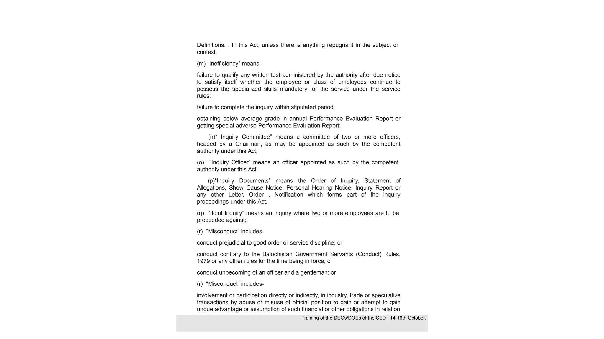 Definitions. . In this Act, unless there is anything repugnant in the subject or
context,
(m) “Inefficiency” means-
failure to qualify any written test administered by the authority after due notice
to satisfy itself whether the employee or class of employees continue to
possess the specialized skills mandatory for the service under the service
rules;
failure to complete the inquiry within stipulated period;
obtaining below average grade in annual Performance Evaluation Report or
getting special adverse Performance Evaluation Report;
(n)“ Inquiry Committee” means a committee of two or more officers,
headed by a Chairman, as may be appointed as such by the competent
authority under this Act;
(o) “Inquiry Officer” means an officer appointed as such by the competent
authority under this Act;
(p)“Inquiry Documents” means the Order of Inquiry, Statement of
Allegations, Show Cause Notice, Personal Hearing Notice, Inquiry Report or
any other Letter, Order , Notification which forms part of the inquiry
proceedings under this Act.
(q) “Joint Inquiry” means an inquiry where two or more employees are to be
proceeded against;
(r) “Misconduct” includes-
conduct prejudicial to good order or service discipline; or
conduct contrary to the Balochistan Government Servants (Conduct) Rules,
1979 or any other rules for the time being in force; or
conduct unbecoming of an officer and a gentleman; or
(r) “Misconduct” includes-
involvement or participation directly or indirectly, in industry, trade or speculative
transactions by abuse or misuse of official position to gain or attempt to gain
undue advantage or assumption of such financial or other obligations in relation
Training of the DEOS/DOEs of the SED | Page 29
Training of the DEOS/DOEs of the SED | 14-16th October,
Training of the DEOs/DOEs of the SED | 14-16th October,
 