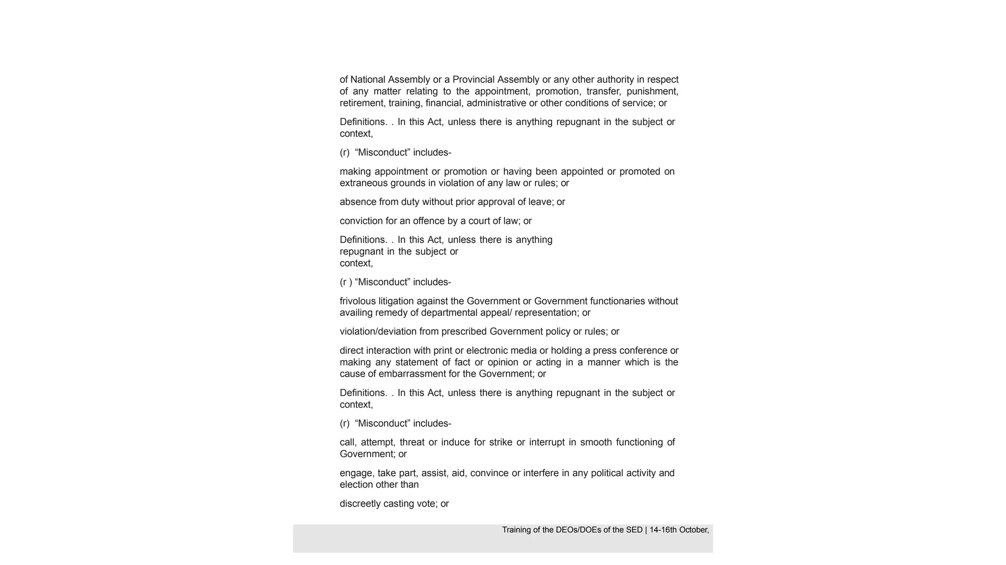 of National Assembly or a Provincial Assembly or any other authority in respect
of any matter relating to the appointment, promotion, transfer, punishment,
retirement, training, financial, administrative or other conditions of service; or
Definitions. . In this Act, unless there is anything repugnant in the subject or
context,
(r) “Misconduct” includes-
making appointment or promotion or having been appointed or promoted on
extraneous grounds in violation of any law or rules; or
absence from duty without prior approval of leave; or
conviction for an offence by a court of law; or
Definitions. . In this Act, unless there is anything
repugnant in the subject or
context,
(r ) “Misconduct” includes-
frivolous litigation against the Government or Government functionaries without
availing remedy of departmental appeal/ representation; or
violation/deviation from prescribed Government policy or rules; or
direct interaction with print or electronic media or holding a press conference or
making any statement of fact or opinion or acting in a manner which is the
cause of embarrassment for the Government; or
Definitions. . In this Act, unless there is anything repugnant in the subject or
context,
(r) “Misconduct” includes-
call, attempt, threat or induce for strike or interrupt in smooth functioning of
Government; or
engage, take part, assist, aid, convince or interfere in any political activity and
election other than
discreetly casting vote; or
Training of the DEOS/DOEs of the SED | Page 30
Training of the DEOS/DOEs of the SED | 14-16th October,
Training of the DEOs/DOEs of the SED | 14-16th October,
 