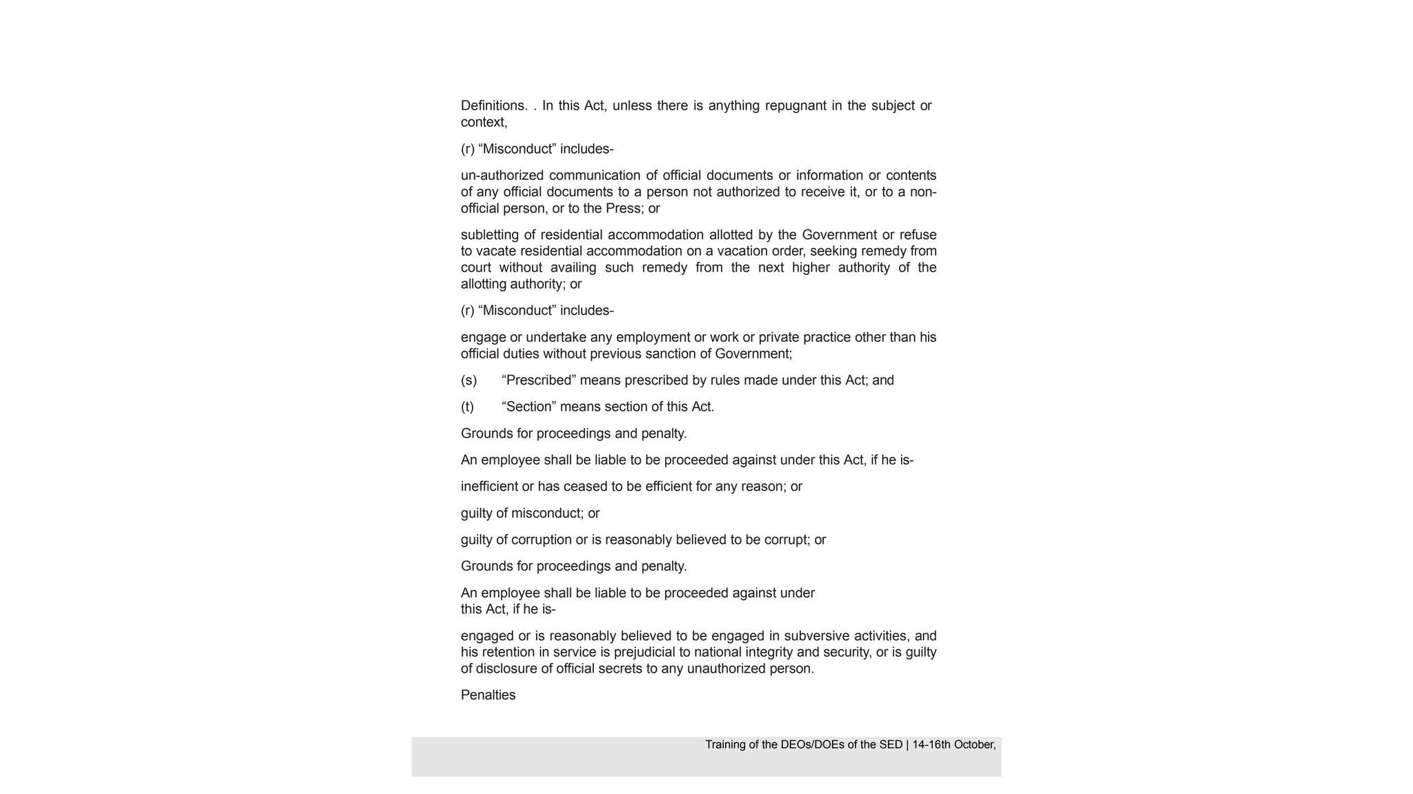 Definitions. . In this Act, unless there is anything repugnant in the subject or
context,
(r) “Misconduct” includes-
un-authorized communication of official documents or information or contents
of any official documents to a person not authorized to receive it, or to a non-
official person, or to the Press; or
subletting of residential accommodation allotted by the Government or refuse
to vacate residential accommodation on a vacation order, seeking remedy from
court without availing such remedy from the next higher authority of the
allotting authority; or
(r) “Misconduct” includes-
engage or undertake any employment or work or private practice other than his
official duties without previous sanction of Government;
(s) “Prescribed” means prescribed by rules made under this Act; and
(t) “Section” means section of this Act.
Grounds for proceedings and penalty.
An employee shall be liable to be proceeded against under this Act, if he is-
inefficient or has ceased to be efficient for any reason; or
guilty of misconduct; or
guilty of corruption or is reasonably believed to be corrupt; or
Grounds for proceedings and penalty.
An employee shall be liable to be proceeded against under
this Act, if he is-
engaged or is reasonably believed to be engaged in subversive activities, and
his retention in service is prejudicial to national integrity and security, or is guilty
of disclosure of official secrets to any unauthorized person.
Penalties
Training of the DEOS/DOEs of the SED | Page 31
Training of the DEOS/DOEs of the SED | 14-16th October,
Training of the DEOs/DOEs of the SED | 14-16th October,
 