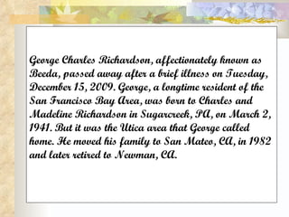George Charles Richardson, affectionately known as Beeda, passed away after a brief illness on Tuesday, December 15, 2009. George, a longtime resident of the San Francisco Bay Area, was born to Charles and Madeline Richardson in Sugarcreek, PA, on March 2, 1941. But it was the Utica area that George called home. He moved his family to San Mateo, CA, in 1982 and later retired to Newman, CA. 