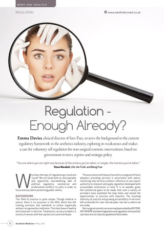 12
REGULATION www.aestheticmed.co.uk
N E W S A N D A N A LY S I S
Aesthetic Medicine • May 2016
Regulation -
Enough Already?
Emma Davies, clinical director of Save Face, reviews the background to the current
regulatory framework in the aesthetics industry, exploring its weaknesses and makes
a case for voluntary self regulation for non-surgical cosmetic interventions, based on
government reviews, reports and strategic policy
W
hy does the topic of regulation go round and
round? We are faced with an unacceptable
and apparently overwhelming web of
political, regulatory, commercial and
professional conﬂicts to unify in order to
focus and succeed in protecting public safety.
BACKGROUND
This ﬁeld of practice is quite unique. Though medical in
nature, there is no provision in the NHS, which has left
training provision and standards to evolve organically
without recognised accreditation. The client base is healthy
and treatment is elective. Treatments can be provided in a
variety of venues with low capital costs and overheads.
Theassociationwithbeautyhasledtoavanguardofearly
adopters providing services in association with salons,
chartering new territory without reference to any expert
authority to interpret and apply regulation developed with
accountable institutions in mind. It is no wonder, given
the commercial gains to be made, that such a variety of
providers have exploited the loop holes and seized the
opportunities to practice with impunity. The resulting
diversity of practice and growing accessibility of services,
left unchecked for over two decades, has led us where we
are today.
Non-surgicalcosmeticservicesmaybeprovidedbyANYONE,
ANYWHEREandwherelegislationandregulationarebreached,
sanctionsarenotrobustlyappliedandfailtodeter.
“You are where you are right now because of the actions you've taken, or maybe, the inaction you've taken.”
Steve Maraboli, Life, the Truth, and Being Free
 