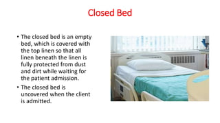 Closed Bed
• The closed bed is an empty
bed, which is covered with
the top linen so that all
linen beneath the linen is
fully protected from dust
and dirt while waiting for
the patient admission.
• The closed bed is
uncovered when the client
is admitted.
 
