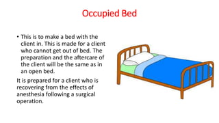 Occupied Bed
• This is to make a bed with the
client in. This is made for a client
who cannot get out of bed. The
preparation and the aftercare of
the client will be the same as in
an open bed.
It is prepared for a client who is
recovering from the effects of
anesthesia following a surgical
operation.
 
