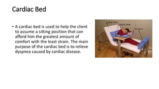 Cardiac Bed
• A cardiac bed is used to help the client
to assume a sitting position that can
afford him the greatest amount of
comfort with the least strain. The main
purpose of the cardiac bed is to relieve
dyspnea caused by cardiac disease.
 