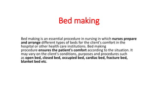 Bed making
Bed making is an essential procedure in nursing in which nurses prepare
and arrange different types of beds for the client's comfort in the
hospital or other health care institutions. Bed making
procedure ensures the patient's comfort according to the situation. It
may vary on the client's conditions, purposes and procedures such
as open bed, closed bed, occupied bed, cardiac bed, fracture bed,
blanket bed etc.
 