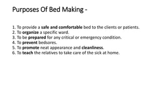 Purposes Of Bed Making -
1. To provide a safe and comfortable bed to the clients or patients.
2. To organize a specific ward.
3. To be prepared for any critical or emergency condition.
4. To prevent bedsores.
5. To promote neat appearance and cleanliness.
6. To teach the relatives to take care of the sick at home.
 