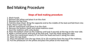 Bed Making Procedure
Steps of bed making procedure
1. Wash hands.
2. Remove the pillow and place it on the chair.
3. Remove the top linen.
4. Fold the draw sheet. Bring the opposite end to the middle of the bed and fold them into
three. Place it over the chair.
5. Roll the mackintosh and place it on the chair.
6. Remove the bottom sheet and soiled mattress cover.
7. Dust the mattress with a dry duster.
8. Place the bottom sheet on the mattress and tuck it securely at the top on the near side.
9. Make a mitred corner and tuck at the foot end. Tuck the sheet along the sides.
10. Place the mackintosh nearly 37 cm from the head and tuck it along the sides.
11. Place the top sheet.
12. Place the blanket over the top sheet 15 to 20 cm below from the top of the mattress.
13. Put the pillowcase on the pillow and place the pillow at the head end.
 