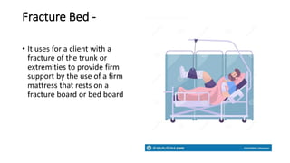 Fracture Bed -
• It uses for a client with a
fracture of the trunk or
extremities to provide firm
support by the use of a firm
mattress that rests on a
fracture board or bed board
 