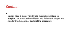 Cont.….
•
Nurses have a major role in bed making procedure in
hospital. So, a nurse should learn and follow the proper and
standard techniques of bed making procedure.
 