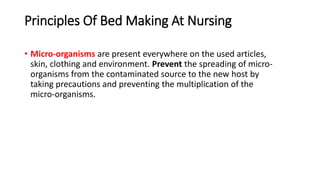 Principles Of Bed Making At Nursing
• Micro-organisms are present everywhere on the used articles,
skin, clothing and environment. Prevent the spreading of micro-
organisms from the contaminated source to the new host by
taking precautions and preventing the multiplication of the
micro-organisms.
 
