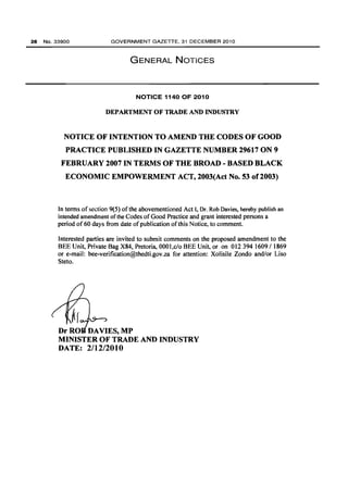 28 No.33900 GOVERNMENT GAZETTE, 31 DECEMBER 2010 
GENERAL NOTICES 
NOTICE 1140 OF 2010 
DEPARTMENT OF TRADE AND INDUSTRY 
NOTICE OF INTENTION TO AMEND THE CODES OF GOOD 
PRACTICE PUBLISHED IN GAZETTE NUMBER 29617 ON 9 
FEBRUARY 2007 IN TERMS OF THE BROAD - BASED BLACK 
ECONOMIC EMPOWERMENT ACT, 2003(Act No. 53 of 2003) 
In terms of section 9(5) of the abovementioned Act I, Dr. Rob Davies, hereby publish an 
intended amendment ofthe Codes of Good Practice and grant interested persons a 
period of60 days from date of publication of this Notice, to comment. 
Interested parties are invited to submit comments on the proposed amendment to the 
BEE Unit, Private Bag X84, Pretoria, 0001,c/o BEE Unit, or on 012394 1609/ 1869 
or e-mail: bee-verification@thedtLgov.za for attention: Xolisile Zondo and/or Liso 
Steto. 
Dr RO DAVIES, MP 
MINISTER OF TRADE AND INDUSTRY 
DATE: 2/12/2010 
 