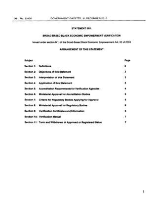 30 No.33900 GOVERNMENT GAZETTE, 31 DECEMBER 2010 
STATEMENT 005: 
BROAD BASED BLACK ECONOMIC EMPOWERMENT VERIFICATION 
Issued under section 9(1) of the Broad-Based Black Economic Empowerment Act, 53 of 2003 
ARRANGEMENT OF THIS STATEMENT 
Subject Page 
Section 1: Definitions 2 
Section 2: Objectives of this Statement 3 
Section 3: Interpretation of this Statement 3 
Section 4: Application of this Statement 3 
Section 5: Accreditation Requirements for Verification Agencies 4 
Section 6: Ministerial Approval for Accreditation Bodies 5 
Section 7: Criteria for Regulatory Bodies Applying for Approval 5 
Section 8: Ministerial Approval for Regulatory Bodies 6 
Section 9: Verification Certificates and Infonnation 6 
Section 10: Verification Manual 7 
Section 11: Tenn and Withdrawal of Approved or Registered Status 7 
1 
 