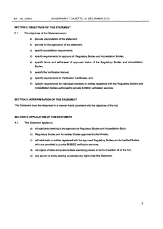 32 No.33900 GOVERNMENT GAZETTE, 31 DECEMBER 2010 
SECTION 2: OBJECTIVES OF THIS STATEMENT 
2.1. The objectives of this Statement are to: 
a} provide interpretation of this statement; 
b} provide for the application of this statement; 
c} specify accreditation requirements; 
d} specify requirements for approval of Regulatory Bodies and Accreditation Bodies; 
e} specify terms and withdrawal of approved status of the Regulatory Bodies and Accreditation 
Bodies; 
f} specify the Verification Manual; 
g} specify requirements for Verification Certificates; and 
h} specify requirements for individual members or entities registered with the Regulatory Bodies and 
Accreditation Bodies authorised to provide B-BBEE verification services. 
SECTION 3: INTERPRETATION OF THIS STATEMENT 
This Statement must be interpreted in a manner that is consistent with the objectives of the Act. 
SECTION 4: APPLICATION OF THIS STATEMENT 
4.1. This Statement applies to: 
a} all applicants seeking to be approved as Regulatory Bodies and Accreditation Body; 
b} Regulatory Bodies and Accredited Bodies approved by the Minister; 
c} all individuals or entities registered with the approved Regulatory Bodies and Accredited Bodies 
who are permitted to provide B-BBEE verification services; 
d} all organs of state and public entities exercising powers in terms of section 10 of the Act; 
e} any person or entity seeking to exercise any right under this Statement. 
3 
 