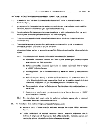 STAATSKOERANT, 31 DESEMBER 2010 
SECTION 5: ACCREDITATION REQUIREMENTS FOR VERIFICATION AGENCIES 
No. 33900 33 
5.1. Any person or entity may apply to the approved accreditation body in order to obtain accreditation as a 
Verification Agency, 
5.2. Accreditation of BEE verification agencies will be conducted in terms of the accreditation criteria that will be 
developed. maintained and enforced by the approved accreditation body. 
5.3. Such Accreditation Standards govern the terms and conditions, on which the Accreditation Body may grant. 
refuse to grant. revoke or suspend an accreditation of a Verification Agency. 
5.4. Those verification agencies wishing to apply for accreditation will do so in writing through the approved 
accreditation body. 
5.5. The dti together with the Accreditation Body will implement such mechanisms as may be necessary to 
ensure that Verification Certificates are accurate and reliable. 
Accreditation Bodies applying for approval in terms of this Statement must meet the following criteria to 
qualify: 
5.5.1. The Accreditation Body requires any Verification Agencies seeking accreditation: 
a) To meet the Accreditation Standards and Criteria to grant, refuse to grant, revoke or suspend 
an accreditation of a Verification Agency; 
b) To have completed the educational requirements and practical experience in order to engage 
in B-BBEE Verification Services; 
c) To comply with the Code of Conduct to be issued by the dti and enforced by the accreditation 
body; 
d) To have completed training on B-BBEE Verification Services and Certification offered by 
Higher Education Institution as prescribed by the dti and to maintain relevant Continuing 
Professional Development (CPO) as prescribed by approved Accreditation Body; 
e) To comply with the relevant Verification Manual, Gazette notices and any guidelines issued by 
the dti; and 
f) To demonstrate transformation in the entity and rated as a "Superior Contributor to B-BBEE" 
(Level one to three Contributor). 
5.5.2. The Accreditation body must provide the authorized verification agency with an approved 
identification reference to confirm such authorization. 
5.6. The Accreditation Body must have the power and established processes to: 
a) Maintain a record of those accredited verification agencies who provide B-BBEE Verification 
Services; 
b) Conduct investigations of accredited verification agencies' verification engagement files for 
evidence of compliance with the prescribed Code of Conduct and the Verification Manual, and 
report on the outcome to the dti for monitoring and evaluation purposes; 
4 
 