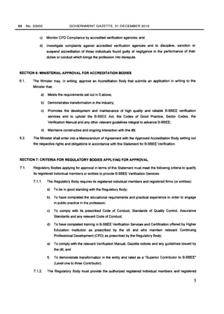 34 No. 33900 GOVERNMENT GAZETTE, 31 DECEMBER 2010 
c) Monitor CPO Compliance by accredited verification agencies; and 
d) Investigate complaints against accredited verification agencies and to discipline, sanction or 
suspend accreditation of those individuals found guilty of negligence in the performance of their 
duties or conduct which brings the profession into disrepute. 
SECTION 6: MINISTERIAL APPROVAL FOR ACCREDITATION BODIES 
6.1. The Minister may, in writing, approve an Accreditation Body that submits an application in writing to the 
Minister that: 
a) Meets the requirements set out in 5 above; 
b) Demonstrates transformation in the industry; 
c) Promotes the development and maintenance of high quality and reliable B-BBEE verification 
services and to uphold the B-BBEE Act, the Codes of Good Practice, Sector Codes, the 
Verification Manual and any other relevant guidelines integral to advance B-BBEE; 
d) Maintains constructive and ongoing interaction with the dti. 
6.2. The Minister shall enter into a Memorandum of Agreement with the Approved Accreditation Body setting out 
the respective rights and obligations in accordance with this Statement for B-BBEE Verification. 
SECTION 7: CRITERIA FOR REGULATORY BODIES APPLYING FOR APPROVAL 
7.1. Regulatory Bodies applying for approval in terms of this Statement must meet the follOWing criteria to qualify 
its registered individual members or entities to provide B-BBEE Verification Services: 
7.1.1. The Regulatory Body requires its registered individual members and registered firms (or entities): 
a) To be in good standing with the Regulatory Body; 
b) To have completed the educational requirements and practical experience in order to engage 
in public practice in the profession; 
c) To comply with its prescribed Code of CondUct, Standards of Quality Control, Assurance 
Standards and any relevant Code of Conduct; 
d) To have completed training in B-BBEE Verification Services and Certification offered by Higher 
Education Institution as prescribed by the dti and who maintain relevant Continuing 
Professional Development (CPO) as prescribed by the Regulatory Body; 
e) To comply with the relevant Verification Manual, Gazette notices and any guidelines issued by 
the dti; and 
1) To demonstrate transformation in the entity and rated as a "Superior Contributor to B-BBEE" 
(Level one to three Contributor). 
7.1.2. The Regulatory Body must provide the authorized registered individual members and registered 
5 
 