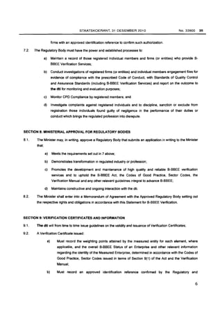 STAATSKOERANT, 31 DESEMBER 2010 
firms with an approved identification reference to confirm such authorization. 
7.2. The Regulatory Body must have the power and established processes to: 
No.33900 35 
a) Maintain a record of those registered individual members and firms (or entities) who provide B­BBEE 
Verification Services; 
b) Conduct investigations of registered firms (or entities) and individual members engagement files for 
evidence of compliance with the prescribed Code of Conduct, with Standards of Quality Control 
and Assurance Standards (including B-BBEE Verification Services) and report on the outcome to 
the dti for monitoring and evaluation purposes; 
c) Monitor CPO Compliance by registered members; and 
d) Investigate complaints against registered individuals and to discipline, sanction or exclude from 
registration those individuals found guilty of negligence in the performance of their duties or 
conduct which brings the regulated profession into disrepute. 
SECTION 8: MINISTERIAL APPROVAL FOR REGULATORY BODIES 
8.1. The Minister may, in writing, approve a Regulatory Body that submits an application in writing to the Minister 
that: 
a) Meets the requirements set out in 7 above; 
b) Demonstrates transformation in regulated industry or profession; 
c) Promotes the development and maintenance of high quality and reliable B-BBEE verification 
services and to uphold the B-BBEE Act, the Codes of Good Practice, Sector Codes, the 
Verification Manual and any other relevant guidelines integral to advance B-BBEE; 
d) Maintains constructive and ongoing interaction with the dti. 
8.2. The Minister shall enter into a Memorandum of Agreement with the Approved Regulatory Body setting out 
the respective rights and obligations in accordance with this Statement for B-BBEE Verification. 
SECTION 9: VERIFICATION CERTIFICATES AND INFORMATION 
9.1. The dti will from time to time issue guidelines on the validity and issuance of Verification Certificates; 
9.2. A Verification Certificate issued: 
a) Must record the weighting points attained by the measured entity for each element, where 
applicable, and the overall B-BBEE Status of an Enterprise and other relevant information 
regarding the identity of the Measured Enterprise, determined in accordance with the Codes of 
Good Practice, Sector Codes issued in terms of Section 9(1) of the Act and the Verification 
Manual; 
b) Must record an approved identification reference confirmed by the Regulatory and 
6 
 