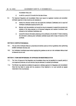 36 No.33900 GOVERNMENT GAZETTE, 31 DECEMBER 2010 
Accreditation Body; and 
c) is valid for a period of 12 months from the date of issue. 
9.3. The Approved Regulatory and Accreditation Body must require its registered members and accredited 
verification agencies to keep records as are necessary to: 
a) Identify the individual member who has signed the Verification Certificates and to record all 
Verification Certificates issued by the firm; and 
b) Maintain such documentation and records as may be necessary to support the accuracy and 
reliability of the rating awarded to all Scorecard categories and resultant Contributor Level 
reflected on the Verification Certificates; and 
c) Upload the relevant information pertaining to the certificate on the dti BEE IT Portal containing 
the information underlying each verification certificate issued within 5 days of issuance of the 
certificate. 
SECTION 10: VERIFICA1"ION MANUAL 
10.1. The use of the Verification Manual is prescribed and shall be used as minimum guidelines when performing 
B-BBEE Verification Services; and 
10.2. Any Verification Certificate issued without applying the guidelines as set out in the Verification Manual shall 
be deemed null and void. 
SECTION 11: TERM AND WITHDRAWAL OF APPROVED OR REGISTERED STATUS 
11.1. The Term of Approval of the Regulatory and Accreditation Body may be specified for a specific period or 
once approved continues until such time as it may be withdrawn or revoked by the Minister. 
11.2. The Minister may determine conditions for approval or withdraw approval of a Regulatory and Accreditation 
Body that has failed to comply with the provisions of this Statement or on such grounds as appear 
reasonable in the circumstances. 
7 
