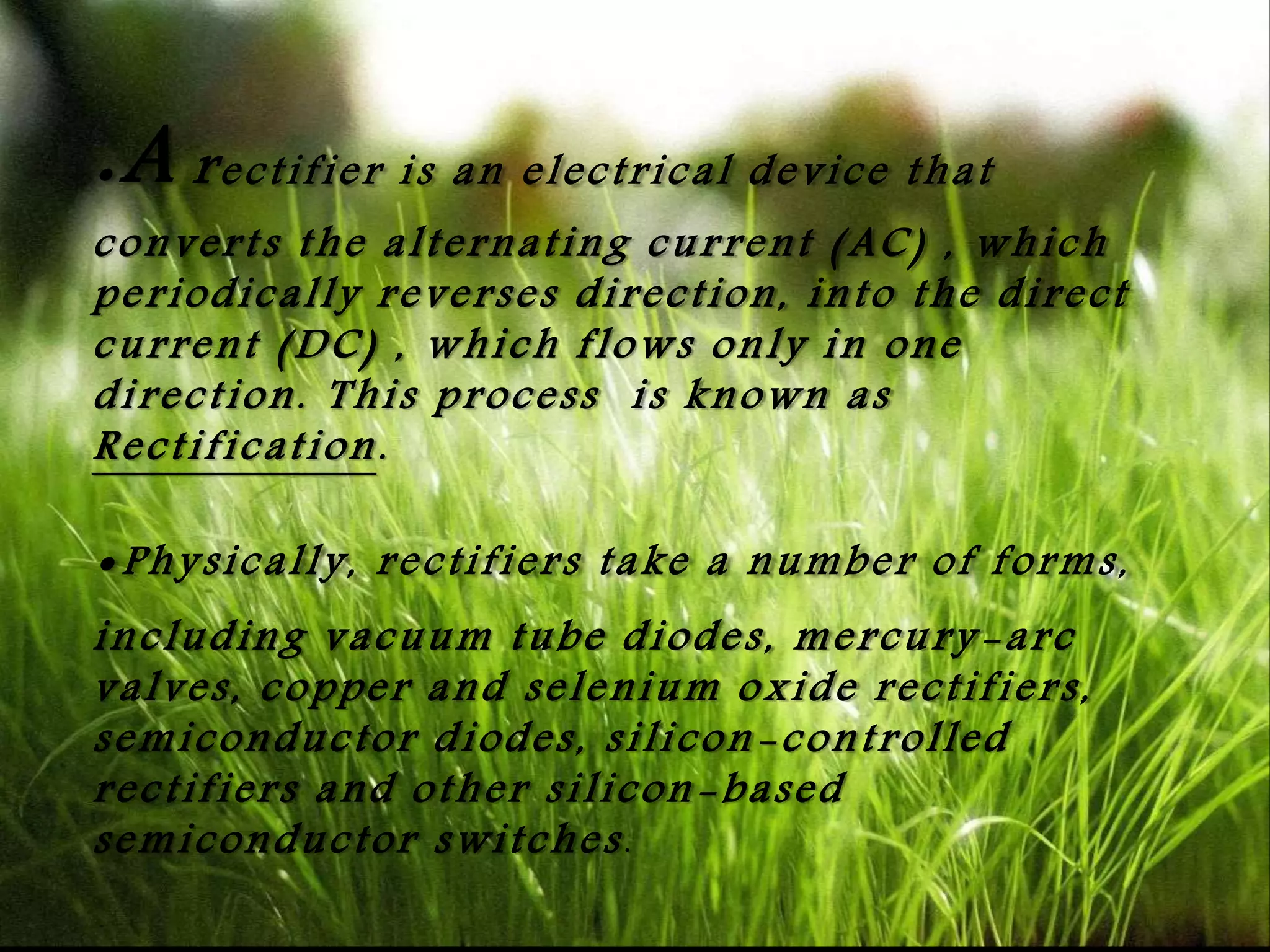 .A rectifier is an electrical device that
converts the alternating current (AC) , which
periodically reverses direction, into the direct
current (DC) , which flows only in one
direction. This process is known as
Rectification.
.Physically, rectifiers take a number of forms,
including vacuum tube diodes, mercury -arc
valves, copper and selenium oxide rectifiers,
semiconductor diodes, silicon-controlled
rectifiers and other silicon-based
semiconductor switches.
 