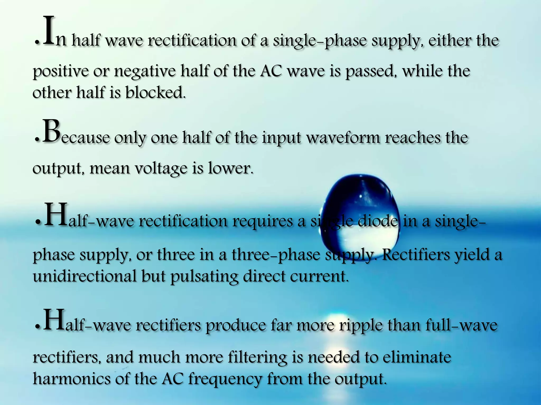 .In half wave rectification of a single-phase supply, either the
positive or negative half of the AC wave is passed, while the
other half is blocked.
.Because only one half of the input waveform reaches the
output, mean voltage is lower.
.Half-wave rectification requires a single diode in a single-
phase supply, or three in a three-phase supply. Rectifiers yield a
unidirectional but pulsating direct current.
.Half-wave rectifiers produce far more ripple than full-wave
rectifiers, and much more filtering is needed to eliminate
harmonics of the AC frequency from the output.
 