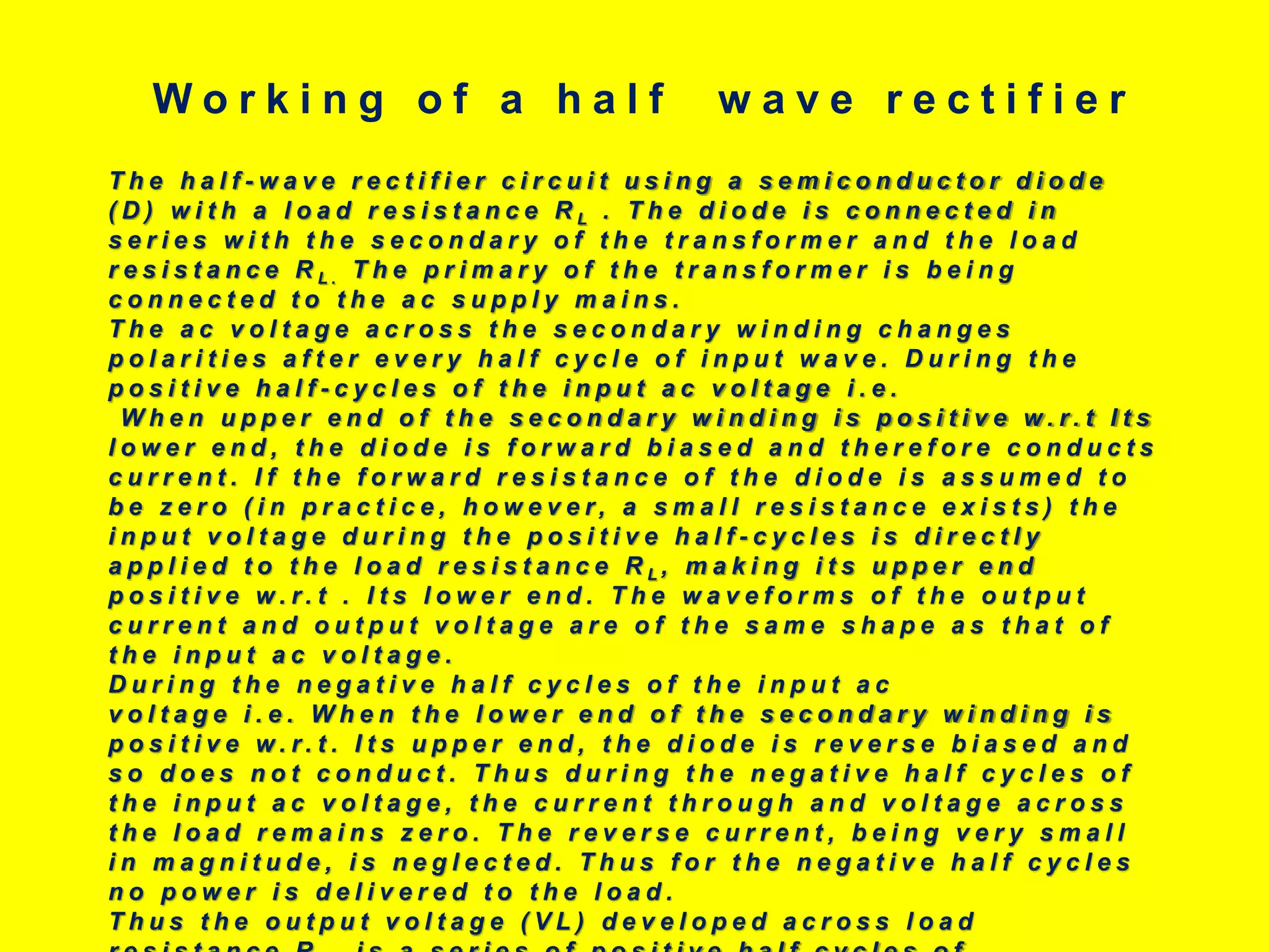 T h e h a l f - w a v e r e c t i f i e r c i r c u i t u s i n g a s e m i c o n d u c t o r d i o d e
( D ) w i t h a l o a d r e s i s t a n c e R L . T h e d i o d e i s c o n n e c t e d i n
s e r i e s w i t h t h e s e c o n d a r y o f t h e t r a n s f o r m e r a n d t h e l o a d
r e s i s t a n c e R L . T h e p r i m a r y o f t h e t r a n s f o r m e r i s b e i n g
c o n n e c t e d t o t h e a c s u p p l y m a i n s .
T h e a c v o l t a g e a c r o s s t h e s e c o n d a r y w i n d i n g c h a n g e s
p o l a r i t i e s a f t e r e v e r y h a l f c y c l e o f i n p u t w a v e . D u r i n g t h e
p o s i t i v e h a l f - c y c l e s o f t h e i n p u t a c v o l t a g e i . e .
W h e n u p p e r e n d o f t h e s e c o n d a r y w i n d i n g i s p o s i t i v e w . r . t I t s
l o w e r e n d , t h e d i o d e i s f o r w a r d b i a s e d a n d t h e r e f o r e c o n d u c t s
c u r r e n t . I f t h e f o r w a r d r e s i s t a n c e o f t h e d i o d e i s a s s u m e d t o
b e z e r o ( i n p r a c t i c e , h o w e v e r , a s m a l l r e s i s t a n c e e x i s t s ) t h e
i n p u t v o l t a g e d u r i n g t h e p o s i t i v e h a l f - c y c l e s i s d i r e c t l y
a p p l i e d t o t h e l o a d r e s i s t a n c e R L , m a k i n g i t s u p p e r e n d
p o s i t i v e w . r . t . I t s l o w e r e n d . T h e w a v e f o r m s o f t h e o u t p u t
c u r r e n t a n d o u t p u t v o l t a g e a r e o f t h e s a m e s h a p e a s t h a t o f
t h e i n p u t a c v o l t a g e .
D u r i n g t h e n e g a t i v e h a l f c y c l e s o f t h e i n p u t a c
v o l t a g e i . e . W h e n t h e l o w e r e n d o f t h e s e c o n d a r y w i n d i n g i s
p o s i t i v e w . r . t . I t s u p p e r e n d , t h e d i o d e i s r e v e r s e b i a s e d a n d
s o d o e s n o t c o n d u c t . T h u s d u r i n g t h e n e g a t i v e h a l f c y c l e s o f
t h e i n p u t a c v o l t a g e , t h e c u r r e n t t h r o u g h a n d v o l t a g e a c r o s s
t h e l o a d r e m a i n s z e r o . T h e r e v e r s e c u r r e n t , b e i n g v e r y s m a l l
i n m a g n i t u d e , i s n e g l e c t e d . T h u s f o r t h e n e g a t i v e h a l f c y c l e s
n o p o w e r i s d e l i v e r e d t o t h e l o a d .
T h u s t h e o u t p u t v o l t a g e ( V L ) d e v e l o p e d a c r o s s l o a d
W o r k i n g o f a h a l f w a v e r e c t i f i e r
 