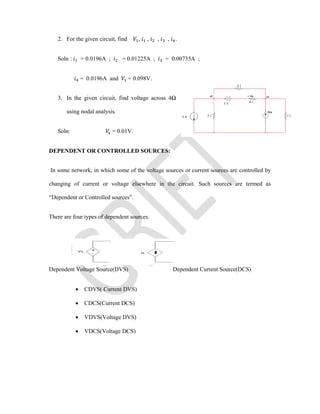 2. For the given circuit, find , , , , .
Soln : = 0.0196A ; = 0.01225A ; = 0.00735A ;
= 0.0196A and = 0.098V.
3. In the given circuit, find voltage across 4Ω
using nodal analysis.
Soln: = 0.01V.
DEPENDENT OR CONTROLLED SOURCES:
In some network, in which some of the voltage sources or current sources are controlled by
changing of current or voltage elsewhere in the circuit. Such sources are termed as
“Dependent or Controlled sources”.
There are four types of dependent sources.
Dependent Voltage Source(DVS) Dependent Current Source(DCS)
 CDVS( Current DVS)
 CDCS(Current DCS)
 VDVS(Voltage DVS)
 VDCS(Voltage DCS)
 