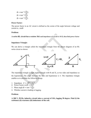 ∅ = ( )
∅ = ( )
∅ = ( )
Power Factor:
The power factor in an AC circuit is defined as the cosine of the angle between voltage and
current ie., cosΦ
Problem:
A series RL circuit has a resistor 36Ω and impedance of circuit is 10 Ω, then find power factor
Impedance Triangle:
We can derive a triangle called the impedance triangle from the phasor diagram of an RL
series circuit as shown
The impedance triangle is right angled triangle with R and XL as two sides and impedance as
the hypotenuse. The angle between the base and hypotenuse is Φ. The impedance triangle
enables us to calculate the following things.
1. Impedance = +
2. Power Factor = /
3. Phase angle ∅ = ( )
4. Whether current is leading or lagging.
Problem:
A 200 V, 50 Hz, inductive circuit takes a current of 10A, lagging 30 degree. Find (i) the
resistance (ii) reactance (iii) inductance of the coil.
 